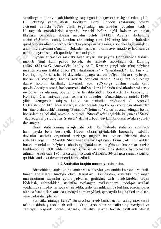 zmini to'la tushunish uehunjuda muhimdir. shuni yaxshi anglash kerakki, qadimiy jamiyatlarda schyotlaming yoki uehetning ayrim elementlari mavjud bo'lgan. xolos. davlatlal11ing paydo bo"la boshlashi, ijtimoiy faoliyat sifatida statistikani funksiyalari ommaviy ma'lumotlami to'plash va ulami tahlil qilishning qandaydir oddiy apparatini yaratishni talab qila boshladi. bundan shunday xulosa chiqarish mumkinki, statistika paydo bo'lishi boshlanayotgan vaqtning o'zida hukmron sinfvakillariga xizmat qilishga chorlangan edi. statistika fan sifatida xvii asrda angliyada paydo bo'lgan. siyosiy arifmetika maktabining namoyondalari jon graunt (1620-1674) va uilyam petti (1623-1687) statistika asoschilari hisoblanadilar. chunki birinchi bo'lib ijtimoiy-iqtisodiy tekshirishlarda statistikani qo'hash fikri u. pettida tug' ilgan edi. u. petti o'z asarlarida ("soliqlar va yig'imlar", 1662-yil.; "donolarga so'z", 1664-yil; "siyosiy arifmetika", 1676-yil) o'z tengdoshlarini qiziqtirgan sotsial va iqtisodiy savollarga miqdoriy hisob-kitoblarga suyangan holdajavob berishga harakat qiladi. u. pettining yaqin do'sti, fabrikant, lord, london shahrining hokimi j.graunt birinchi bo'lib o'lish to'g'risidagi ma'lumotlar jadvalini tuzdi . u tug'ilish masalalarini o'rgandi, birinchi bo'jib o'g'il bolalar va qizlar …