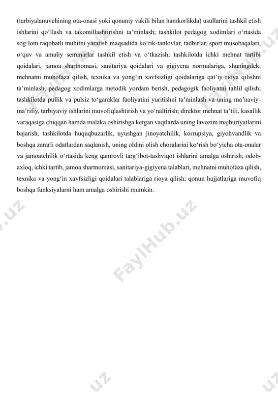 oʻquv-didaktik, metodik va koʻrgazmali materiallar, oʻyin, oʻyinchoqlar va musiqa asboblari bilan jihozlashga boʻlgan ehtiyojni aniqlash va rahbariyatga taklif kiritish; tashkilotdagi guruh xonalarini bolalar yoshiga mos ravishda jihozlash, rivojlantiruvchi muhitni yaratish yuzasidan pedagoglarga tegishli maslahatlar berish; taʼlim-tarbiya jarayonida bolalarda umumiy kompetensiyalar va rivojlanish sohalari kompetensiyalarini shakllantirish uchun zarur chora-tadbirlarni amalga oshirish; taʼlim muassasasida oʻtkaziladigan oʻquv mashgʻulotlar va tadbirlar (saflanish, tarbiyaviy soatlar, bayram, sport tadbirlari va shu kabilar) boshlanishidan oldin oʻquvchilar oʻz mobil telefonini taʼlim muassasasining kirish qismida oʻrnatilgan maxsus javonga (yacheykaga) qoʻyib ketishini qatʼiy nazoratga olish; videokuzatuv kameralari xotirasidagi maʼlumotlar va axborotlarlarning saqlanishiga, ularning boshqa shaxslarga maqsadsiz yoki g‘arazli hamda boshqa past niyatda tarqalishining oldini olish; taʼlim muassasasining videokuzatuv kameralari xotirasidagi maʼlumotlar va axborotlar taʼlim muassasa direktori xonasidagi serverda saqlanishi, videokuzatuv kameralari xotirasidagi maʼlumotlar va axborotlarni ijtimoiy tarmoqlarga chiqib ketmasligi uchun javobgar hisoblanadi. yangi axborot kommunikatsiya va pedagogik texnologiyalarni, jumladan masofaviy oʻqitish (tarbiyalanuvchining ota-onasi yoki qonuniy vakili bilan hamkorlikda) usullarini tashkil …