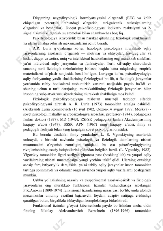 zatorlarda, retseptorlardan boshlab va kortikal bo`limlar bilan tugaydigan asab jarayonlarini o`rganadi. maxsus rangli ko`rish moslamalari, o`ziga xos retseptorlari va taktil va og`riq sezuvchanligi yo`llari aniqlangan, vizual va eshitish stimullarining alohida xususiyatlariga javob beruvchi neyronlar xususiyatini o`rganadi. psixofizyologiyaning asosiy vazifasi sifatida tizimli, neyron, sinaptik va molekulyar darajalarda aqliy jarayonlarning fiziologik mexanizmlarini o`rganish. nutq va fikrlashning psixofiziologiyasi miyaning turli sohalarining funktsional rolini va nutq jarayonlarini amalga oshirishda ularning o`zaro bog`liqligini o`rganadi. fikrlash jarayonlarini nutq qidiruvi analizatorining faoliyati bilan yaqin bog`lash, shuningdek, og`zaki ogohlantirishlarni semantik tahlil qilishda miyaning ayrim subkortikal hududlarining neyronal faoliyatining o`ziga xos izlarini aniqlash muhim ahamiyatga ega edi. funktsional sharoitlar va his-tuyg`ularning psixofiziologiyasi hissiy, motivatsion, stressli va boshqa holatlarning neyrogumoral mexanizmlarini o`rganadi. miyaning subkortikal hududlarida joylashgan nervlarning «markazlari» zavq va noroziliklari aynan psixofiziologiyaning mahsulidir. bu hissiy faoliyatdagi muhim rol ichki sekretsiya bezlari tomonidan salgılanan gormonlar (gipofiz bezi, po`stloq va buyrak usti bezlari miya qatlami va boshqalar), shuningdek, turli biologik faol …