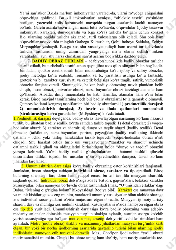 qator spetsifik xususiyatlarga ega. avvalo, b.o. individuallashtirilgan umumlashma sifatida namoyon bo‘ladi. voqelikdagi har bir narsa-hodisada turga xos umumiy xususiyatlar bilan uning o‘zigagina xos xususiyatlar mujassamdir. narsa-hodisaning umumiy xususiyatlariga tayanuvchi abstrakt tafakkurdan farqli o‘laroq, obrazli tafakkur uning individual xususiyatlariga tayangan holda fikrlaydi. deylik, fan umuman odam haqida (mas., biolog umuman odamning fiziologik xususiyatlari haqida) so‘z yuritishi mumkin, biroq san’at hech vaqt umuman odam obrazini yarata olmaydi. shu ma’noda konkretlilik – b.o.ning muhim spetsifik xususiyatidir. misol uchun, a.oripovning “ayol” she’ridagi ayol obrazi o‘zida katta badiiy umumlashmani tashiydi va shu bilan birga u o‘quvchi tasavvurida konkret bir inson sifatida gavdalanadi. san’at konkret narsa-hodisaning individual xususiyatlarini bo‘rttirish orqali umumlashtirishga erishadi. mas., a.qahhor “o’g‘ri” hikoyasida amin haqida: “og‘zini ochmasdan qattiq kekirdi, keyin baqbaqasini osiltirib kuldi”, “chinchalog‘ini ikkinchi bo‘g‘inigacha burniga tiqib kuldi” qabilidagi individual belgilarni bo‘rttiradi. shu individual belgilarni bo‘rttirish bilan adib zamona amaldorlariga xos umumiy xususiyatni – qo‘l ostidagi fuqaro taqdiriga befarqlikni ko‘rsatadi. ya’ni individuallashtirish …