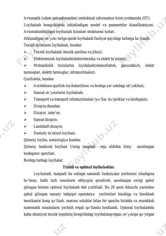 on tizim yordamida (iit). loyihalash bosqichlarida ishlatiladigan model va parametrlar klassfikatsiyasi. avtomatlashtirilgan loyihalash tizimlari strukturasi turlari. ishlanadigan ob’yekt turiga qarab loyihalash faoliyat quyidagi turlarga bo‘linadi: texnik tizimlarni loyihalash, bundan  texnik loyihalash (texnik qurilma va jihoz);  elektrotexnik loyihalash(elektrotexnika va elektr ta’minot);  muhandislik tizimlarini loyihalash(shamollatish, gazuzatkich, elektr tarmoqlari, elekttr tarmoqlar, infratuzilmalar); qurilishda, bundan  arxitektura-qurilish loyihalari(bino va boshqa yer ustidagi ob’yektlar);  sanoat ob’yektlarini loyihalash;  transport va transport infratuzilmalari (yo‘llar, ko‘piriklar va boshqalar);  dizayin,shundan  dizayin inter’er;  sanoat dizayin;  landshaft dizayin;  dasturiy ta’minot loyihasi; ijtimoiy loyiha, sotsiologiya bundan ijtimoiy bashorat loiyhasi uning maqsadi —reja oldidan ilmiy asoslangan boshqaruv qarorlari. boshqa turdagi loyihalar. tizimli va optimal loyihalashlar. loyihalash, maqsadi bu nafaqat samarali funksiyalar yechimini izlashgina bo‘lmay, balki turli insonlarni ehtiyojini qondirish, asoslangan oxirgi qabul qilingan holatni optimal loyihalash deb yuritiladi. bu 20 asrni ikkinchi yarmidan qabul qilingan nazariy tadqiqot operatsiya yechimlari hisobiga va hisoblash texnikasini …