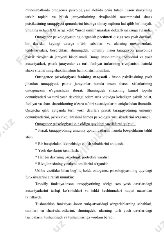 sixik jarayonlar hamda inson shaxsi xislatlarining ontogenezini o‘rganishdan iborat. shuningdek shaxsning kamol topishi qonuniyatlari va turli yosh davridagi odamlarda vujudga keladigan psixik holat, faoliyat va shart-sharoitlarning o‘zaro ta’siri xususiyatlarini aniqlashdan iboratdir. qisqacha qilib aytganda turli yosh davrlari psixik taraqqiyotining umumiy qonuniyatlarini, psixik rivojlanishini hamda psixologik xususiyatlarini o‘rganadi. ontogenez psixologiyasi o‘z oldiga quyidagi vazifalarni qo‘yadi: * psixik taraqqiyotning umumiy qonuniyatlarini hamda bosqichlarini tahlil эtish. * bir bosqichdan ikkinchisiga o‘tish sabablarini aniqlash. * yosh davrlarini tasniflash. * har bir davrning psixologik portretini yaratish. * rivojlanishning yetakchi omillarini o‘rganish. ushbu vazifalar bilan bog‘liq holda ontogenez psixologiyasining quyidagi funksiyalarini ajratish mumkin: tavsifiy funksiya-inson taraqqiyotining o‘ziga xos yosh davrlaridagi xususiyatlarini tashqi ko‘rinishlari va ichki kechinmalari nuqtai nazaridan ta’riflaydi. tushuntirish funksiyasi-inson xulq-atvoridagi o‘zgarishlarning sabablari, omillari va shart-sharoitlarini, shuningdek, ularning turli yosh davrlaridagi tajribalarini tushuntiradi va tushuntirishga yordam beradi. predikativ funksiya-har bir yosh bosqichida insonning xulq-atvori va tajribalaridagi muayyan o‘zgarishlarni bashorat qiladi. korreksion funksiya-inson rivojlanishini boshqarish uchun …