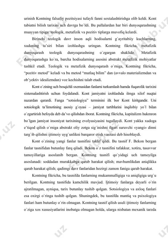 hi «yangi» dinni targ`ib qilishni ijtimoiy uyg`unlikni barqaror etish vasitasi deb hisoblaydi. kont о`zining yangi fanlar tasnifini taklif qildi. bu tasnif f. bekon bergan fanlar tasnifidan butunlay farq qiladi. bekon о`z tasnifini tafakkur, xotira, tasavvur tamoyillariga asoslanib bergan. kontning tasnifi qо`yidagi uch tamoyilga asoslanadi: soddadan murakkabga qarab harakat qilish; mavhumlikdan aniqlikka qarab harakat qilish; qadimgi davr fanlaridan hozirgi zamon faniga qarab harakat. kontning fikricha, bu tasnifda fanlarning mukammalligiga va aniqligiga urg`u berilgan. kontning tasnifida kamchilik mavjud. ijtimoiy fanlarga deyarli о`rin ajratilmagan, ayniqsa, tarix butunlay tushib qolgan. sotsiologiya va axloq fanlari esa oxirgi о`ringa tushib qolgan. shuningdek, bu tasnifda mantiq va psixologiya fanlari ham butunlay о`rin olmagan. kontning tasnif qilish usuli ijtimoiy fanlarning о`ziga xos xususiyatlarini inobatga olmagan holda, ularga nisbatan mexanik tarzda yondashadi. kontning tasnifini keyinchalik neokantchilar va «hayot falsafasi» vakillari tanqid qildilar. kontning falsafaga munosabati qanday edi? bu savolga kont javob bermaydi. biroq, falsafaning vazifasi haqida pozitiv falsafa aniq …