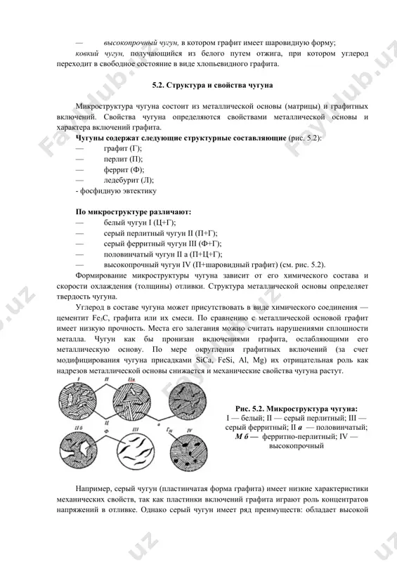 котором графит имеет шаровидную форму; ковкий чугун, получающийся из белого путем отжига, при котором углерод переходит в свободное состояние в виде хлопьевидного графита. 5.2. структура и свойства чугуна микроструктура чугуна состоит из металлической основы (матрицы) и графитных включений. свойства чугуна определяются свойствами металлической основы и характера включений графита. чугуны содержат следующие структурные составляющие (рис. 5.2): · графит (г); · перлит (п); · феррит (ф); · ледебурит (л); - фосфидную эвтектику по микроструктуре различают: · белый чугун i (ц+г); · серый перлитный чугун ii (п+г); · серый ферритный чугун iii (ф+г); · половинчатый чугун ii а (п+ц+г); · высокопрочный чугун iv (п+шаровидный графит) (см. рис. 5.2). формирование микроструктуры чугуна зависит от его химического состава и скорости охлаждения (толщины) отливки. структура металлической основы определяет твердость чугуна. углерод в составе чугуна может присутствовать в виде химического соединения — цементит fe3c, графита или их смеси. по сравнению с металлической основой графит имеет низкую прочность. …