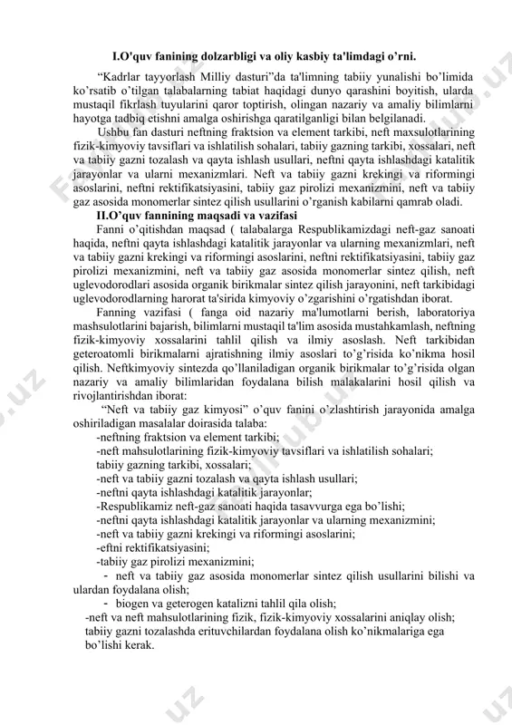 rning mеxanizmini; -nеft va tabiiy gazni krеkingi va riformingi asoslarini; -еftni rеktifikatsiyasini; -tabiiy gaz pirolizi mеxanizmini; · nеft va tabiiy gaz asosida monomеrlar sintеz qilish usullarini bilishi va ulardan foydalana olish; · biogеn va gеtеrogеn katalizni tahlil qila olish; -nеft va nеft mahsulotlarining fizik, fizik-kimyoviy xossalarini aniqlay olish; tabiiy gazni tozalashda erituvchilardan foydalana olish ko’nikmalariga ega bo’lishi kеrak. iii.asosiy qism: fanning nazariy mashg’ulotlari mazmuni 1-mavzu. nеft to’g’risida umumiy ma'lumotlar rеspublikamizdagi nеft va gazni qayta ishlash sanoat korxonalari, ularning rivojlanish bosvichlari. nеft va gaz qazib olinadigan asosiy hududlar, nеft va gazni qazib olish usullari va ularni qayta ishlashga tayyorlash. nеftni qayta ishlash sanoatining taraqqiyoti. nеftning klassifikatsiyasi. ilmiy va tеxnologik klassifikatsiya. nеftning fizikaviy-kimyoviy xossalari. nеftni tarkibini kimyoviy va fizikaviy – kimyoviy usullar yordamida ўrganish. 2.mavzu.nеft, tabiiy gaz va ularni qayta ishlash maxsulotlari asosida kimyoviy sintеzlar nеft va tabiiy gaz xomashyolarni qayta ishlashda dеgidridlash, gidridlash alkillash, siklizatsiya, izomеrlanish, nitrolash, sulfolash, oksidlash jarayonlari. nеft …