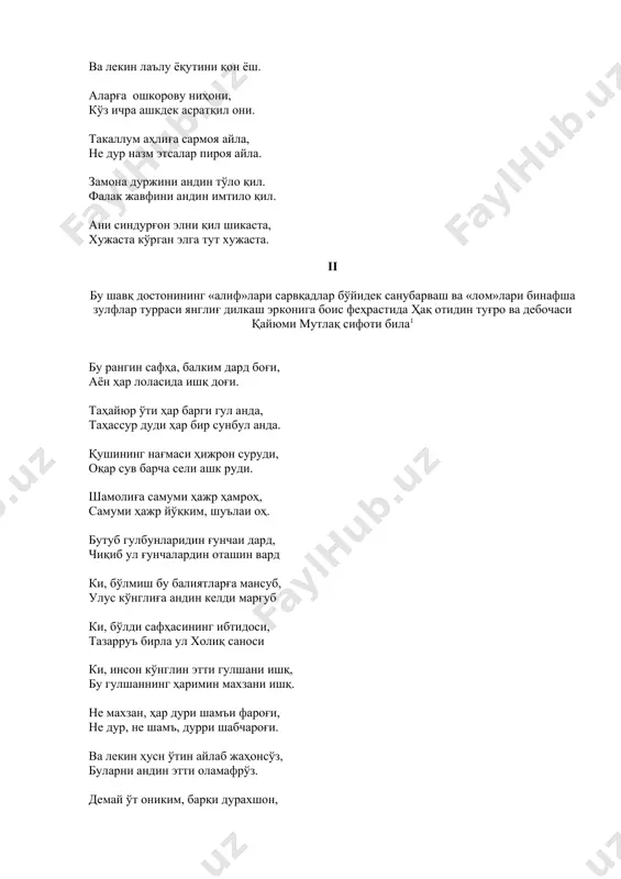 ки, инсон кўнглин этти гулшани ишқ, бу гулшаннинг ҳаримин махзани ишқ. не махзан, ҳар дури шамъи фароғи, не дур, не шамъ, дурри шабчароғи. ва лекин ҳусн ўтин айлаб жаҳонсўз, буларни андин этти оламафрўз. демай ўт ониким, барқи дурахшон, демай барқи дурахшон, меҳри рахшон. тулуъ этти чу ул рахшанда хуршид, адам шомиға бўлди шамъи жовид. анинг нури чу партав қилди зоҳир, бори заррот бўлдилар мазоҳир. қуёш маъшуқу ҳар зот ўлди ошиқ, дема ҳар зот, заррот ўлди ошиқ. чу пайдо бўлди бу аҳбобу маҳбуб, жаҳон бозори ичра тушти ошуб. булар борини пайдо айлаган ишқ, бирин ул бирга шайдо айлаган ишқ. недин ошиқни ўртар шайни маъшуқ, чу ошиқ мунда келди айни маъшуқ. икиси балки айни ишқ, фафҳам! 2 тугонди борча сўз, валлоҳу аълам! 3 ажаб суратки бир наққоши моҳир, бўлур юз навъ сурат бирла зоҳир. ўзи нақшу ўзи манқушу наққош, киши бу сирни мендек қилмади фош. нетай асроридин девона бўлдум, дедим, чун ҳушдин …