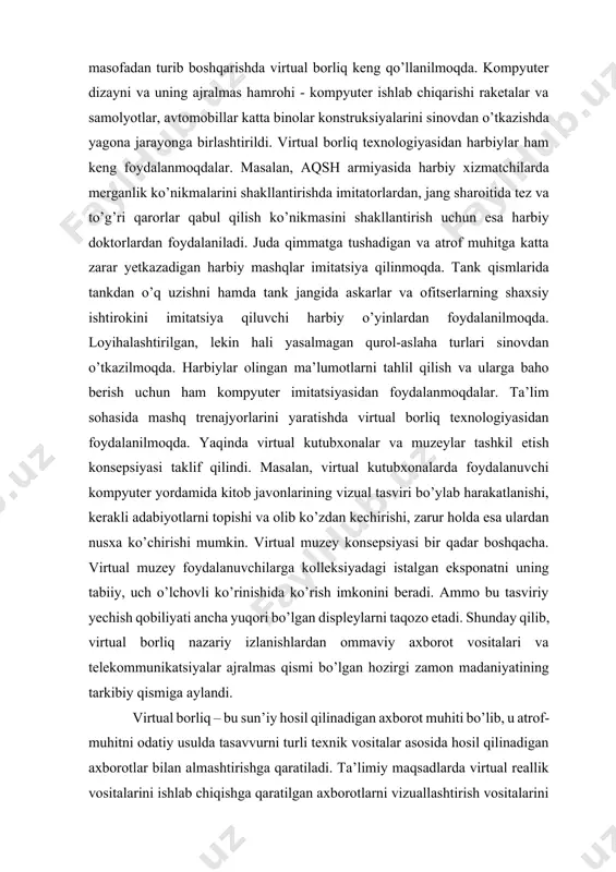 ishlab chiqarishi raketalar va samolyotlar, avtomobillar katta binolar konstruksiyalarini sinovdan o’tkazishda yagona jarayonga birlashtirildi. virtual borliq texnologiyasidan harbiylar ham keng foydalanmoqdalar. masalan, aqsh armiyasida harbiy xizmatchilarda merganlik ko’nikmalarini shakllantirishda imitatorlardan, jang sharoitida tez va to’g’ri qarorlar qabul qilish ko’nikmasini shakllantirish uchun esa harbiy doktorlardan foydalaniladi. juda qimmatga tushadigan va atrof muhitga katta zarar yetkazadigan harbiy mashqlar imitatsiya qilinmoqda. tank qismlarida tankdan o’q uzishni hamda tank jangida askarlar va ofitserlarning shaxsiy ishtirokini imitatsiya qiluvchi harbiy o’yinlardan foydalanilmoqda. loyihalashtirilgan, lekin hali yasalmagan qurol-aslaha turlari sinovdan o’tkazilmoqda. harbiylar olingan ma’lumotlarni tahlil qilish va ularga baho berish uchun ham kompyuter imitatsiyasidan foydalanmoqdalar. ta’lim sohasida mashq trenajyorlarini yaratishda virtual borliq texnologiyasidan foydalanilmoqda. yaqinda virtual kutubxonalar va muzeylar tashkil etish konsepsiyasi taklif qilindi. masalan, virtual kutubxonalarda foydalanuvchi kompyuter yordamida kitob javonlarining vizual tasviri bo’ylab harakatlanishi, kerakli adabiyotlarni topishi va olib ko’zdan kechirishi, zarur holda esa ulardan nusxa ko’chirishi mumkin. virtual muzey konsepsiyasi bir qadar boshqacha. virtual …