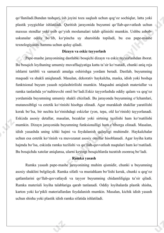 ri, mutanosibligi va estetik ko‘rinishi hisobga olinadi. agar murakkab shakllar yaratilishi kerak bo‘lsa, bir nechta ko‘rinishdagi eskizlar (yon, tepa, old ko‘rinish) tayyorlanadi. eskizda asosiy detallar, masalan, bezaklar yoki sirtning tuzilishi ham ko‘rsatilishi mumkin. dizayn jarayonida buyumning funksionalligi ham e’tiborga olinadi. masalan, idish yasashda uning ichki hajmi va foydalanish qulayligi muhimdir. haykalchalar uchun esa estetik ko‘rinish va muvozanat asosiy omillar hisoblanadi. agar loyiha katta hajmda bo‘lsa, eskizda ramka tuzilishi va qo‘llab-quvvatlash nuqtalari ham ko‘rsatiladi. bu bosqichda xatolar aniqlansa, ularni keyingi bosqichlarda tuzatish osonroq bo‘ladi. ramka yasash ramka yasash pape-mashe jarayonining muhim qismidir, chunki u buyumning asosiy shaklini belgilaydi. ramka sifatli va mustahkam bo‘lishi kerak, chunki u qog‘oz qatlamlarini qo‘llab-quvvatlaydi va tayyor buyumning chidamliligiga ta’sir qiladi. ramka materiali loyiha talablariga qarab tanlanadi. oddiy loyihalarda plastik shisha, karton yoki ko‘pikli materiallardan foydalanish mumkin. masalan, kichik idish yasash uchun shisha yoki plastik idish ramka sifatida ishlatiladi. murakkab shakllarni yaratishda sim ramkalar keng qo‘llaniladi. sim …