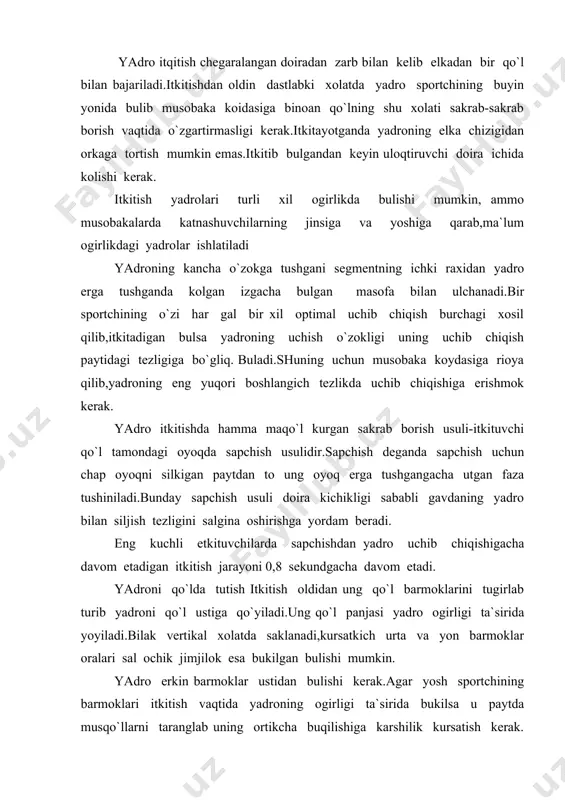irligi ta`sirida bukilsa u paytda musqo`llarni taranglab uning ortikcha buqilishiga karshilik kursatish kerak. sapchish oldidan yadroni buyun yonida tutiladi tirsak gavdadan o`zoklashtiriladi bilak esa ohirgi kuchlanish boshlanadigan yunalishida buladi.sportchi doira ichida dastlabki xolatda itkitish tamoniga orka ugurib turganida tirsak oldinga-ungga kutariladi. sapchishga tayyorlanish va sapchish. uloqtiruvchi sapchish oldidan doiraning itkitish yunalishiga nisbatan orka qismida turadi.sapchish itkitish tamoniga nisbatan orka bilan turib bajariladi.uloqtiruvchining sapchish oldidan bunday dastlabki xolati ohirgi kuchlanishdan oldin buladigan keyingi xolatiga uxshash shuning kchun ham sapchish vaqtidayok usha xolatga yaxshi tayyorlanib olishni ta`minlaydi. itkitish tamoniga orka bilan turgan xolatdan sapchish boshlashdan oldin ung oyoq doira chambaragiga juda yakin joylashtirilib chap oyoq esa uchi bilan orkarokda yoki ung oyoq yonida turadi. yadro itkitishda sapchishni bajarish paytida sportchinig oldida kuyidagi vazifalar turadi. 1.yadro bilan gavdaning gorizontal tezligini oshirish 2.ohirgi kuch berish uchun qo`lay vaziyatga ega bulish va sapchishdan ohirgi kuch berishga ravon utish uchun qo`lay sharoit xosil qilish. itkituvchi sapchishga …