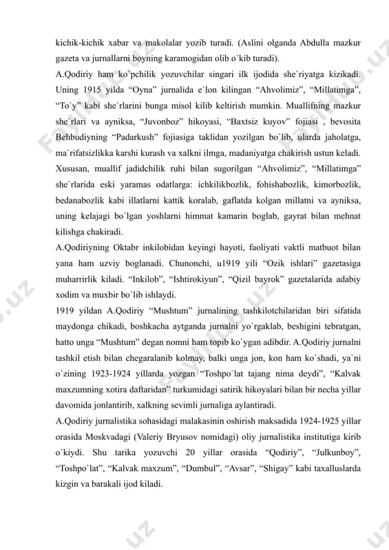 jurnalining tashkilotchilaridan biri sifatida maydonga chikadi, boshkacha aytganda jurnalni yo`rgaklab, beshigini tebratgan, hatto unga “mushtum” degan nomni ham topib ko`ygan adibdir. a.qodiriy jurnalni tashkil etish bilan chegaralanib kolmay, balki unga jon, kon ham ko`shadi, ya`ni o`zining 1923-1924 yillarda yozgan “toshpo`lat tajang nima deydi”, “kalvak maxzumning xotira daftaridan” turkumidagi satirik hikoyalari bilan bir necha yillar davomida jonlantirib, xalkning sevimli jurnaliga aylantiradi. a.qodiriy jurnalistika sohasidagi malakasinin oshirish maksadida 1924-1925 yillar orasida moskvadagi (valeriy bryusov nomidagi) oliy jurnalistika institutiga kirib o`kiydi. shu tarika yozuvchi 20 yillar orasida “qodiriy”, “julkunboy”, “toshpo`lat”, “kalvak maxzum”, “dumbul”, “avsar”, “shigay” kabi taxalluslarda kizgin va barakali ijod kiladi. a.qodiriy yirik hikoyanavis, o`tkir felyetonchi bo`lish bilan birga birinchi o`zbek romannavisi sifatida ham shuhrat kozongan san`atkordir. adib 1917-1918 yillardan boshlab “utgan kunlar” romani uchun material to`plashga kirishadi. 1922 yilda birinchi o`zbek romanining dastlabki boblari “inkilob” jurnalida chop etiladi. 1925 yilda “utgan kunlar” alohida-alohida uch bo`lim holida, so`ng 1926 yilda kitob bo`lib …