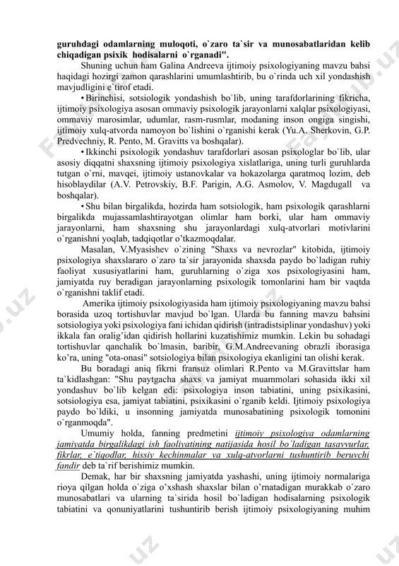 ak bo`lgan sohalardir”. rus sotsiologlari g.p. predvechniy va yu.a. sherkovinlarning "ijtimoiy psixologiya" kitobida esa uning predmeti"... ob’yektiv borliqning va unda ro`y beradigan hodisalarning psixika tomonidan o`ziga xos tarzda in’ikos etilishidir", deb hisoblaniladi. bu mualliflar ijtimoiy psixologiyaning barcha o`rganish obyektlarini sharxlar ekanlar, ko`proq sotsiologik yondashish bilan muammolarni yechishga harakat qilganlar. ijtimoiy psixologiyaning mavzu bahsini ta`riflashga psixologik yondashuv a.v.petrovskiy va v.v.shpalinskiylarning "jamoaning ijtimoiy psixologiyasi" kitoblarida bayon etilgan. bu mualliflarning fikricha "ijtimoiy psixologiya psixologiya fanining shunday tarmog’iki, u turli uyushgan va uyushmagan guruhdagi odamlarning muloqoti, o`zaro ta`sir va munosabatlaridan kelib chiqadigan psixik hodisalarni o`rganadi". shuning uchun ham galina andreeva ijtimoiy psixologiyaning mavzu bahsi haqidagi hozirgi zamon qarashlarini umumlashtirib, bu o`rinda uch xil yondashish mavjudligini e`tirof etadi. · birinchisi, sotsiologik yondashish bo`lib, uning tarafdorlarining fikricha, ijtimoiy psixologiya asosan ommaviy psixologik jarayonlarni xalqlar psixologiyasi, ommaviy marosimlar, udumlar, rasm-rusmlar, modaning inson ongiga singishi, ijtimoiy xulq-atvorda namoyon bo`lishini o`rganishi kerak (yu.a. sherkovin, g.p. predvechniy, r. pento, m. …