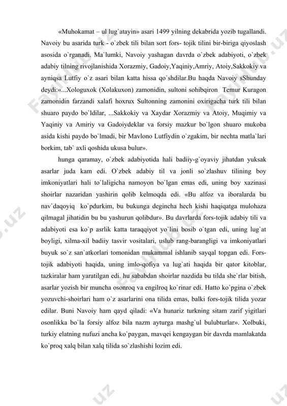 gaygan bir davrda mamlakatda ko`proq xalq bilan xalq tilida so`zlashishi lozim edi. buning ustiga o`zbek kitobxonlarining fors-tojik tilini bilgan o`qimishli bir qismidan tashqari, xalqning asosiy ko`pchiligi bu adabiyotdan bahramand emas edi. buni yaxshi tushungan navoiy «arbain» asarida bunday deydi: forsiydonlar aylabon idrok, oriy erdi bu naf`din atrok. istadimki, bu xalq ham bori bo`lmagaylar bu naf`din oriy. binobarin dastlab navoiyning o`zi fors-tojik adabiyoti namunalarini chuqur o`rgandi, nizomiy, xusrav dehlaviy, hoqoniy, anvariy, sa`diy, hofiz fariddin attor, o`z ustozi va do`sti abduraxmon jomiy va boshqalarning boy adabiy merosini o`zlashtirdi, ularning adabiy-ijodiy an`analarini ona tilida davom ettirdi, «xazoyin-ul maoniy»dagina 16 xil adabiy janrda asarlar yaratdi. buyuk shoir «xamsa», «lison-ut tayr» , «maxbub-ul qulub», «nazm-ul javohir», «nasoim-ul muhabbat», «arbain» singari shox asarlar bilan o`z xalqining adabiy-badiiy durdonalardan bahramand qildi, ayni zamonda o`z xalqi orasidan etishib chiqqan shoirlar ona tilida asarlar yaratishga da`vat etdi. navoiy «muhokamat –ul lug`atayn»da o`zbek tilining boyligi, uning katta imkoniyatlarga ega ekanligini …