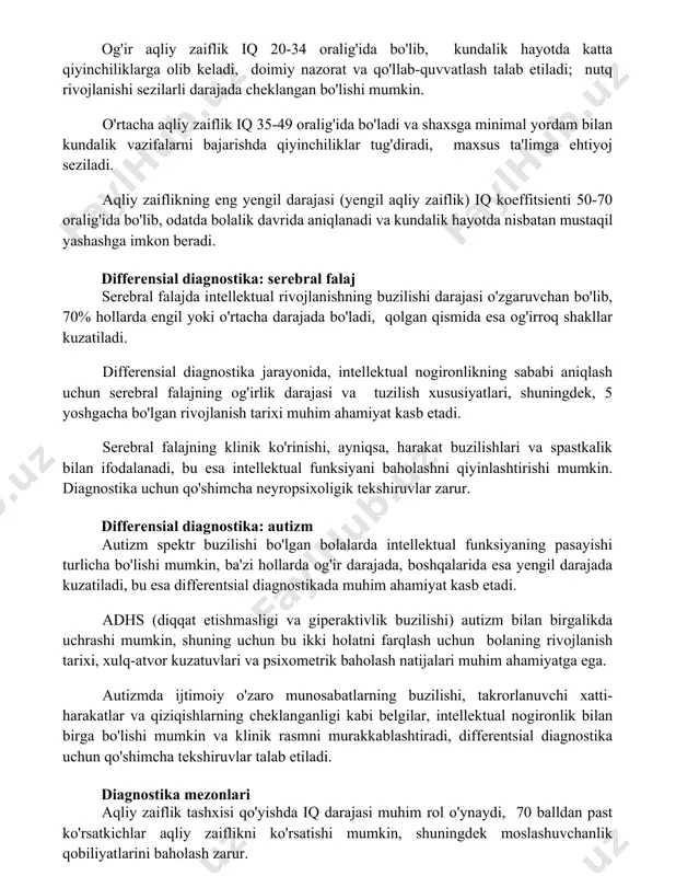 ivojlanishi sezilarli darajada cheklangan bo'lishi mumkin. o'rtacha aqliy zaiflik iq 35-49 oralig'ida bo'ladi va shaxsga minimal yordam bilan kundalik vazifalarni bajarishda qiyinchiliklar tug'diradi, maxsus ta'limga ehtiyoj seziladi. aqliy zaiflikning eng yengil darajasi (yengil aqliy zaiflik) iq koeffitsienti 50-70 oralig'ida bo'lib, odatda bolalik davrida aniqlanadi va kundalik hayotda nisbatan mustaqil yashashga imkon beradi. differensial diagnostika: serebral falaj serebral falajda intellektual rivojlanishning buzilishi darajasi o'zgaruvchan bo'lib, 70% hollarda engil yoki o'rtacha darajada bo'ladi, qolgan qismida esa og'irroq shakllar kuzatiladi. differensial diagnostika jarayonida, intellektual nogironlikning sababi aniqlash uchun serebral falajning og'irlik darajasi va tuzilish xususiyatlari, shuningdek, 5 yoshgacha bo'lgan rivojlanish tarixi muhim ahamiyat kasb etadi. serebral falajning klinik ko'rinishi, ayniqsa, harakat buzilishlari va spastkalik bilan ifodalanadi, bu esa intellektual funksiyani baholashni qiyinlashtirishi mumkin. diagnostika uchun qo'shimcha neyropsixoligik tekshiruvlar zarur. differensial diagnostika: autizm autizm spektr buzilishi bo'lgan bolalarda intellektual funksiyaning pasayishi turlicha bo'lishi mumkin, ba'zi hollarda og'ir darajada, boshqalarida esa yengil darajada kuzatiladi, bu …