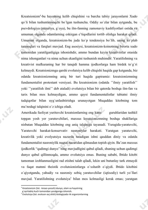 yaratilganiga ishonish.] amerikada faoliyat yurituvchi kreatsionlarning eng katta guruhlaridan tashkil topgan yosh yer yaratuvchilari, maxsus kreatsionizmning boshqa shakllariga nisbatan muqaddas kitobning eng aniq talqiniga tayanadi. yuragida-yaratuvchi, yaratuvchi harakat-konservativ nasroniylar harakati. yaratgan yaratuvchi, kreativlik yoki evolyutsiya nazarda tutadigan ishni qasddan diniy va odatda fundamentalist nasroniylik nuqtai nazaridan qilmasdan topish qiyin. ba’zan maxsus ijodkorlik “qadimgi dunyo’’ning mavjudligini qabul qiladi, shuning uchun qadimgi dunyo qabul qillinmoqda, ammo evolutsiya emas. buning sababi, ibtido kitobi tamoman izohlanmasligini rad etishni talab qiladi, lekin uni butunlay tark etmaydi va faqat matnni theistik evolutsionistlarga o`xshatib o`qiydi. ibtido kitobini o`qiyotganda, yahudiy va nasroniy sobiq yaratuvchilar (iqtisodiy) turli yo`llari mavjud. yaratilishning evolutsiya[footnoteref:5] bilan mos kelmasligi kerak emas; yaratgan xudoga ishonadigan va evolutsiya qabul qilgan ko`plab odamlar bor. ular deististik e’tiqodga ega bo`lishlari mumkin va xudo hamma narsani ishga solib, aralashuvsiz ishlashiga ishonadi. teoriy evolutsiya nazariyani, an’anaviy diniy e’tiqodlarning ayrim tizimlarini va xudo yoki xudolarning evolutsiya nazariyasini yer yuzidagi hayotni rivojlanishtirish …