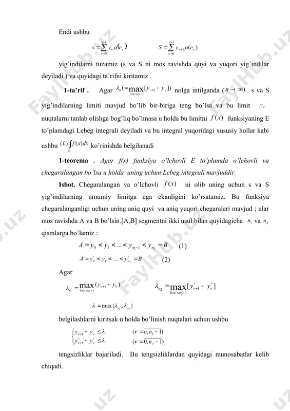 chegaralangan funksiyaning lеbеg intеgrali umumiy holga o’tish uchun a va b bilan o’lchovli e to’plamda aniqlangan funksiyaning mos ravishda aniq quyi va aniq yuqori chegaralarini belgilaymiz hamda segmentni quyidagicha n qismga bo’lamiz : so’ngra bilan tengsizlikni qanoatlantiradigan nuqtalardan iborat to’plamni belgilaymiz. o’lchovli bo’lganligi uchun to’plamlar o’lchovli bo’ladi . endi ushbu yig’indilarni tuzamiz (s va s ni mos ravishda quyi va yuqori yig’indilar deyiladi ) va quyidagi ta’rifni kiritamiz . 1-ta’rif . agar nolga intilganda ( s va s yig’indilarning limiti mavjud bo’lib bir-biriga teng bo’lsa va bu limit nuqtalarni tanlab olishga bog’liq bo’lmasa u holda bu limitni funksiyaning e to’plamdagi lebeg integrali deyiladi va bu integral yuqoridagi xususiy hollar kabi ushbu ko’rinishda belgilanadi 1-teorema . agar f(x) funksiya o’lchovli e to’plamda o’lchovli va chegaralangan bo’lsa u holda uning uchun lebeg integrali mavjuddir. isbot. chegaralangan va o’lchovli ni olib uning uchun s va s yig’indilarning umumiy limitga ega ekanligini ko’rsatamiz. bu …