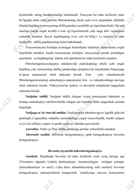 dan siljitiladi (bunda hiqildoq va traxeyaning shilliq pardasi yaxshilab og’riqsizlantiriladi). ba`zan muolaja kanali orqali kerakli a`zoni og’riqsizlantirish yoki unga dori vositalarini yuborish mumkin. keyin hiqildoqning ovoz osti bo’shlig’i va traxeya ko’zdan kechirilib, shilliq pardalarining holati baholanadi. traxeotomiyani boshdan kechirgan bemorlarda tekshiruv traxeostoma orqali bajarilishi mumkin, bunda traxeostoma teshigini, traxeyaning pastda joylashgan qismlarini va hiqildoqning burma osti qismlarini ko’zdan kechirish mumkin. fibrolaringotraxeoskopiya tekshiruvida endoskopning ishchi uchi orqali hiqildoq yoki traxeyaning shilliq pardasidagi qiziqtiruvchi maydondan biopsiyaga to’qima namunasini olish imkonini beradi. foto yoki videokamerali fibrolaringotraxeoskop endoskopiya manzarasini foto va videoplyonkaga tasvirga olish imkonini beradi. videoyozuvlar tashxis va davolash natijalarini taqqoslash imkonini beradi. natijalar tahlili. natijalar tahlili olingan vizual manazarani baholash va boshqa endoskopiya tekshiruvlarida olingan ma`lumotlar bilan taqqoslash asosida bajariladi. natijaga ta`sir etuvchi omillar. endoskopiya tekshiruviga to’sqinlik qiluvchi patologik o’zgarishlar; mahalliy anestetiklarga yuqori sezuvchanlik; kuchli xalqum va yo’tal refleksi; yuqori va pastki nafas yo’llaridan qon ketishi. asoratlar. nafas yo’llari shilliq pardasiga jarohat …