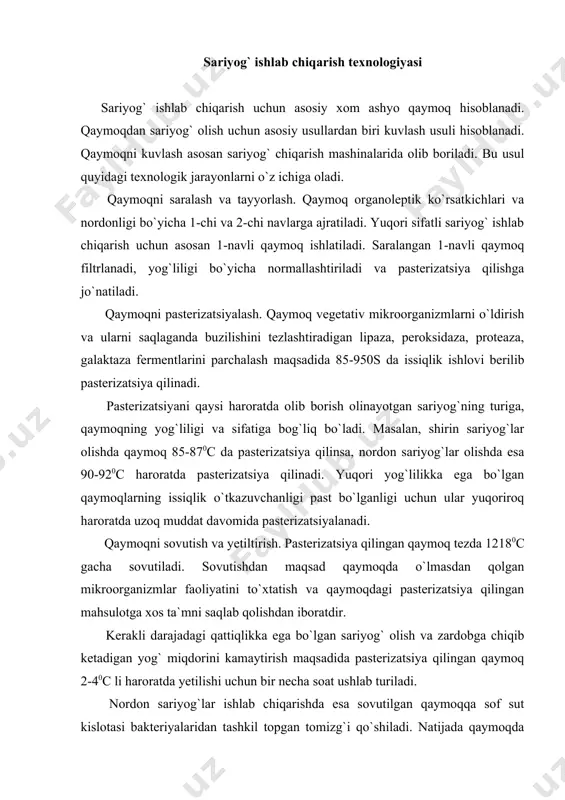 oq 2-40с li haroratda yetilishi uchun bir necha soat ushlab turiladi. nordon sariyog`lar ishlab chiqarishda esa sovutilgan qaymoqqa sof sut kislotasi bakteriyalaridan tashkil topgan tomizg`i qo`shiladi. natijada qaymoqda sut kislotasi va sariyog`ga xushbo`ylik beruvchi aromatik moddalar (diatsetil, etilatsetat, atsetataldegid) hosil bo`ladi. bunday qaymoqdan olingan sariyog`lar xushbo`y hidli va sal nordonroq ta`mga ega bo`ladi. qaymoqni kuvlash. qaymoqni kuvlash uchun yog`ochdan va metaldan yasalgan maxsus sariyog` chiqarish mashinalaridan foydalaniladi. tayyorlangan qaymoq qaymoq kuvlash mashinalariga ularning 35-45 % hajmigacha solinadi va mashina markazdan qochma kuch ta`sirida harakatlantiriladi. bunda qaymoq aralashtiriladi, idish devorlariga uriladi, havo kirishi natijasida ko`piradi va hokazo. kuvlash taxminan 40-60 daqiqa davom etadi. kuvlash natijasida yog` zarrachalari bir-biri bilan qo`shilib, yog` shaklida ajralib chiqa boshlaydi. so`ngra kuvlash mashinalaridagi ajralib chiqqan zardob chiqarilib yuboriladi, zarurat bo`lgan hollarda hosil bo`lgan yog` massasi toza suv bilan yuviladi. sariyog`ga mexanik ishlov berish. kuvlash natijasida hosil qilgan sariyog` tarkibidagi suv hali yaxshi aralashmagan, konsistensiyasi ham bir …