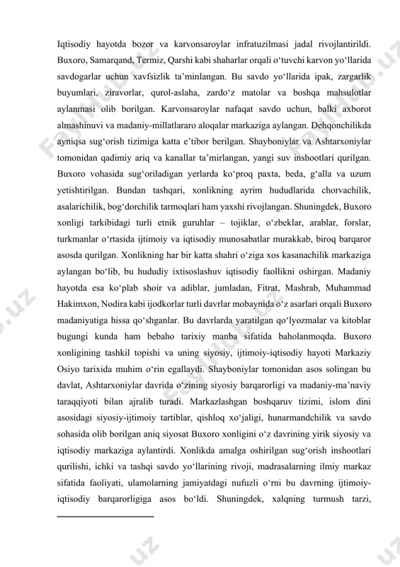 u yerda yuzlab madrasalar faoliyat yuritib, ulamolar fiqh, hadis, tafsir, falsafa va adabiyot yo‘nalishlarida yuksak ilmiy maktablar yaratgan. ulamolar siyosiy hayotda faqat dini maslahatchi emas, balki amaliy hukm chiqaruvchi kuch sifatida ham ishtirok etganlar. buxoro xonligida vakillar yig‘ini, ya’ni kengashlar orqali ba’zi muhim qarorlar qabul qilinib, harbiy yurishlar, soliq siyosati yoki hokimlar tayinlovida kengroq qatlamlarning fikri inobatga olingan. ayniqsa ashtarxoniylar davrida "ulug‘ beklar" va "dargoh a’zolari" tomonidan xonlik siyosatiga faol ta’sir ko‘rsatish holatlari kuchaydi.[footnoteref:2] [1: abdurahmonov a. oʻrta asrlar sharq davlatlari tarixi. – toshkent: “fan”, 2005. 75-bet ] [2: abdurahmonov a. oʻrta asrlar sharq davlatlari tarixi. – toshkent: “fan”, 2005. 64-bet ] iqtisodiy hayotda bozor va karvonsaroylar infratuzilmasi jadal rivojlantirildi. buxoro, samarqand, termiz, qarshi kabi shaharlar orqali o‘tuvchi karvon yo‘llarida savdogarlar uchun xavfsizlik ta’minlangan. bu savdo yo‘llarida ipak, zargarlik buyumlari, ziravorlar, qurol-aslaha, zardo‘z matolar va boshqa mahsulotlar aylanmasi olib borilgan. karvonsaroylar nafaqat savdo uchun, balki axborot almashinuvi va madaniy-millatlararo aloqalar …
