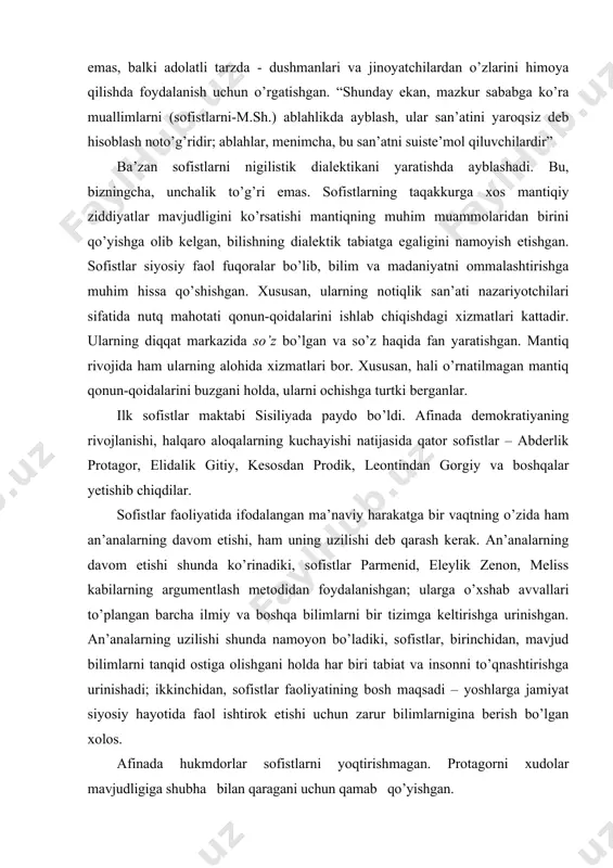 l qarashlarga ega vakillardan tashkil topgan. ular uchun umumiy narsa tushunchalar, axloq va baholash normalari bo’yicha yakdilligi bo’lib, uni protagor o’zining mashhur fikrida ifoda etgan: “inson barcha narsalarning mezoni: mavjudlarini mavjud, mavjud emaslarini mavjud emas deb farqlaydi”. falsafada sofistlar inson, jamiyat, bilish masalalariga e’tibor qaratishgan. gnoseologiyada ongli ravishda bir qancha muhim masalalarni savol tarzida qo’yishgan: 1) borliq to’g’risidagi fikr borliqqa qanday munosabatda? 2) bizning tafakkurimiz borliqni bilishga qodirmi? bu savollarga ular salbiy javob berishgan. lekin, ular agnostisizmi pozitiv relyativizm bilan chegaralangan: haqiqatning nisbiyligini ta’kidlashgan. sofistlar fikricha, haqiqat har bir odam uchun alohida, o’ziga xos tarzda mavjud. haqiqat makon, zamon, vaziyatga hamda insonga bog’liq. demak, sofistlar obyektiv haqiqatni inkor qilganlar, uni subyektiv haqiqatdan iborat, deb hisoblashgan. sofistlar fizika bilan ham shug’ullanishgan. ular tabiatan mavjud narsalarni paydo bo’ladigan narsalardan, tabiat qonunlarini jamiyat qonunlaridan farq qilishgan. ilk bor ular insonni dunyoqarash borasidagi izlanishlar markaziga qo’yishgan. ular relyativizmni diniy dogmalar tahliliga ham yoyishgan. dogmatizm …