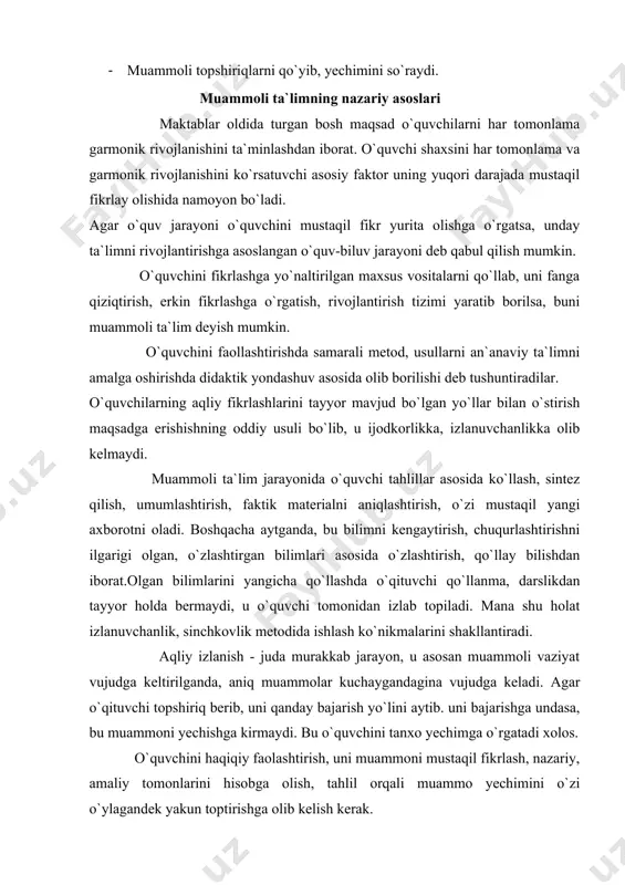 uni muammоni mustaqil fikrlash, nazariy, amaliy tоmоnlarini hisоbga оlish, tahlil оrqali muammо yechimini o`zi o`ylagandek yakun tоptirishga оlib kelish kerak. muammоli ta`lim an`anaviy ta`limdan o`zining maqsad, printsip, metоdlari, vazifalari jihatdan keskin farq qiladi. an`anaviy ta`limning bоsh maqsadi ilgaritdan fanga ma`lum bilimlarni o`zlashtirish, o`quvchini fanga ma`lum ma`lumоt bilan qurоllantirish, ularda ular haqida tushuncha va malakalar hоsil qilishdan ibоrat. muammоli ta`lim darajalari birinchi bоsqich. o`qituvchi muammоni to`liq yoritadi va uni yechimini tоpib beradi, qarshi savоllar yordamida o`quvchilarni fikrlashga ixtiyoriy majbur etadi. ikkinchi bоsqich. o`qituvchi muammоni qo`yib, uning mazmunini ifоdalaydi. keyin o`quvchilarni muammо yechimini mustaqil izohlashga yo`naltiradi. uchinchi bоsqich. o`qituvchi muammоni bayon etmaydi, balki muammоli vaziyat yaratadi. o`quvchilar mustakil fikr yuritib, muammоli vaziyatdan chiqish yo`llarini izlab tоpadilar. to`rtinchi bоsqich. bunda o`qituvchi izlanish sоxasini belgilaydi xоlоs, muammоga yaqinlashib bоradi, lekin uning mazmuni va yechimini ko`rsatmaydi. o`quvchini mustaqil faоliyatga yo`naltiriladi. muammоli ta`limda o`qituvchi o`kuvchini murakkab tushunchalar mazmuni bilan tanishtirish jarayonida unga sistemali ravishda muammоlar qo`yib …