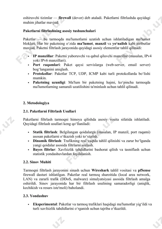 ir paketning hajmi, ko‘pincha tarmoqda ma'lumotlarning samarali uzatilishini ta'minlash uchun tahlil qilinadi. 2. metodologiya 2.1. paketlarni filtrlash usullari paketlarni filtrlash tarmoqni himoya qilishda asosiy vosita sifatida ishlatiladi. quyidagi filtrlash usullari keng qo‘llaniladi: · statik filtrlash: belgilangan qoidalarga (masalan, ip manzil, port raqami) asosan paketlarni o‘tkazish yoki to‘xtatish. · dinamik filtrlash: trafikning real vaqtda tahlil qilinishi va zarur bo‘lganda yangi qoidalar asosida filtrlarni sozlash. · bayes filtrlar: xavfsizlik tahdidlarini bashorat qilish va tasniflash uchun statistik yondashuvlardan foydalanish. 2.2. sinov muhiti tarmoqni filtrlash jarayonini sinash uchun wireshark tahlil vositasi va pfsense firewall dasturi ishlatilgan. paketlar real tarmoq sharoitida (local area network, lan) va zararli trafik (ddos, malware) simulyatsiyasi asosida filtrlash amalga oshirildi. sinov jarayonida har bir filtrlash usulining samaradorligi (aniqlik, kechikish va resurs iste'moli) baholandi. 2.3. yondashuv · eksperimental: paketlar va tarmoq trafiklari haqidagi ma'lumotlar yig‘ildi va turli xavfsizlik tahdidlarini o‘rganish uchun tajriba o‘tkazildi. · modellashtirish: paketlarni filtrlash algoritmlari simulyatsiya qilindi va …