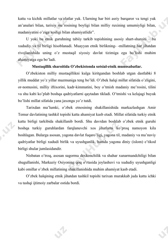 atida turkiy etnik katta birligi tarkibida shakillanib bordi. shu davrdan boshlab o’zbek etnik guruhi boshqa turkiy guruhlardan farqlanuvchi xos jihatlarni ko’proq namoyon kila boshlagan. bularga asosan, yagona davlat fuqaro’ligi, yagona til, madaniy va ma’naviy qadriyatlar birligi xududi birlik va uyushganlik, hamda yagona diniy (islom) e’tikod birligi shular jumlasidandir. nisbatan o’troq, asosan sugorma dexkonchilik va shahar xunarmandchiligi bilan shugullanishi, markaziy osiyoning qoq o’rtasida joylashuvi va xududiy uyushganligi kabi omillar o’zbek millatining shakillanishida muhim ahamiyat kasb etadi. o’zbek halqining etnik jihatdan tashkil topishi tarixan murakkab juda katta ichki va tashqi ijtimoiy zarbalar ostida bordi. amir temur vafotidan so’ng temuriyzodalarning o’zaro kurashi, shayboniyxon tomonidan temuriyzodalarga qarshi olib borgan kurashi, keyinchalik movaraunnaxrning (xiva xonligi), rus imperiyasi tomonidan istilo qilinishi millatning rivojlanishiga salbiy ta’sir ko’rsatdi. rusiya tomonidan bosib olinishi oqibatida turkiston qat’iyyagona xududga birlashtirilgan bo’lsada, buyuk rus shovinizmi zuravonligi ta’sirida o’zbek halqi boshqa turkiy halqlar bilan bir qatorda mazlum halq sifatida taxrirlandi, kamsitildi va kaddi …
