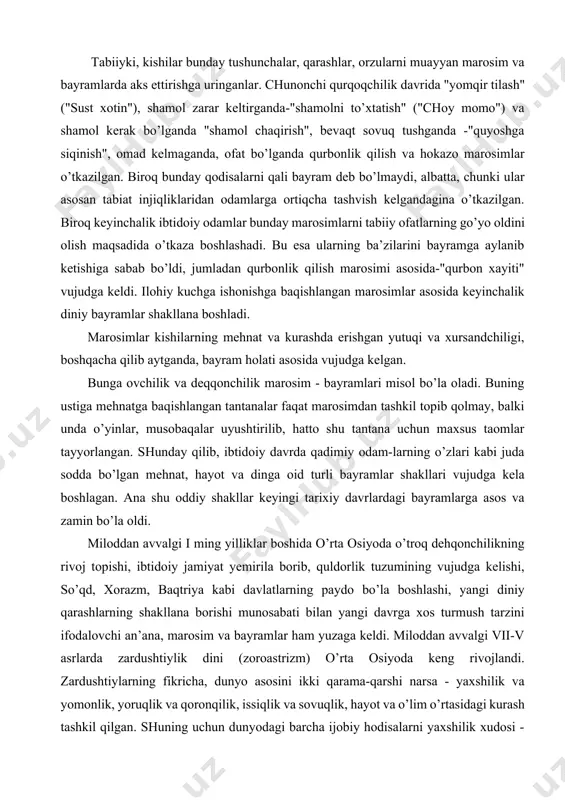 rning go’yo oldini olish maqsadida o’tkaza boshlashadi. bu esa ularning ba’zilarini bayramga aylanib ketishiga sabab bo’ldi, jumladan qurbonlik qilish marosimi asosida-"qurbon xayiti" vujudga keldi. ilohiy kuchga ishonishga baqishlangan marosimlar asosida keyinchalik diniy bayramlar shakllana boshladi. marosimlar kishilarning mehnat va kurashda erishgan yutuqi va xursandchiligi, boshqacha qilib aytganda, bayram holati asosida vujudga kelgan. bunga ovchilik va deqqonchilik marosim - bayramlari misol bo’la oladi. buning ustiga mehnatga baqishlangan tantanalar faqat marosimdan tashkil topib qolmay, balki unda o’yinlar, musobaqalar uyushtirilib, hatto shu tantana uchun maxsus taomlar tayyorlangan. shunday qilib, ibtidoiy davrda qadimiy odam-larning o’zlari kabi juda sodda bo’lgan mehnat, hayot va dinga oid turli bayramlar shakllari vujudga kela boshlagan. ana shu oddiy shakllar keyingi tarixiy davrlardagi bayramlarga asos va zamin bo’la oldi. miloddan avvalgi i ming yilliklar boshida o’rta osiyoda o’troq dehqonchilikning rivoj topishi, ibtidoiy jamiyat yemirila borib, quldorlik tuzumining vujudga kelishi, so’qd, xorazm, baqtriya kabi davlatlarning paydo bo’la boshlashi, yangi diniy qarashlarning …