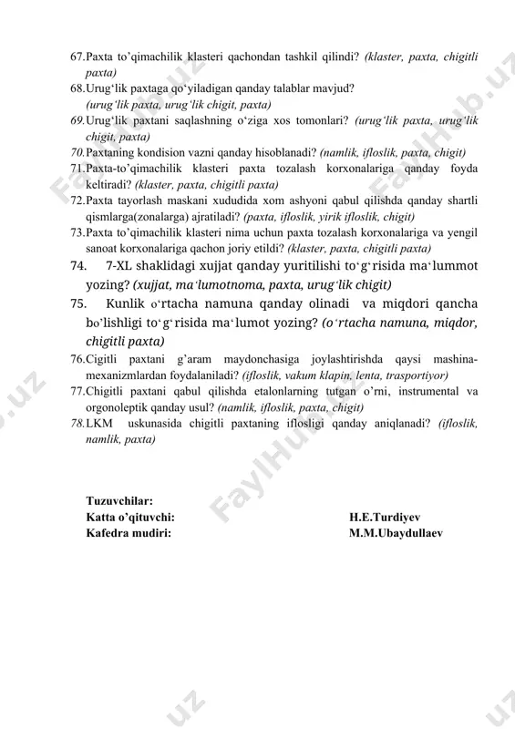 sida ma‘lumot yozing? 63. paxtani g‘aramlashda qо‘llaniladigan mashina va mexanizmlarning ishlash prinspi to‘g‘risida ma‘lumot yozing? 64. urug‘lik paxtani yetishtirishning o‘ziga xos qanday tomonlari mavjud? (urug‘lik paxta, urug‘lik chigit, paxta) 65. g‘o‘zaning turlari haqida ma‘lumot yozing? (g‘o‘za, xast cho‘p, g‘o‘za barglari, chanoqlar) 66. bir tonna chigitli paxta xomashyosidan necha xil mahsulot olish mumkin, ularning tahminiy ulush sonini yozing? (chigitli paxta, ifloslik, chigit) 67. paxta to’qimachilik klasteri qachondan tashkil qilindi? (klaster, paxta, chigitli paxta) 68. urug‘lik paxtaga qo‘yiladigan qanday talablar mavjud? (urug‘lik paxta, urug‘lik chigit, paxta) 69. urug‘lik paxtani saqlashning o‘ziga xos tomonlari? (urug‘lik paxta, urug‘lik chigit, paxta) 70. paxtaning kоndisiоn vazni qanday hisоblanadi? (namlik, ifloslik, paxta, chigit) 71. paxta-to’qimachilik klasteri paxta tozalash korxonalariga qanday foyda keltiradi? (klaster, paxta, chigitli paxta) 72. paxta tayorlash maskani xududida xоm ashyoni qabul qilishda qanday shartli qismlarga(zоnalarga) ajratiladi? (paxta, ifloslik, yirik ifloslik, chigit) 73. paxta to’qimachilik klasteri nima uchun paxta tozalash korxonalariga va yengil sanoat korxonalariga …