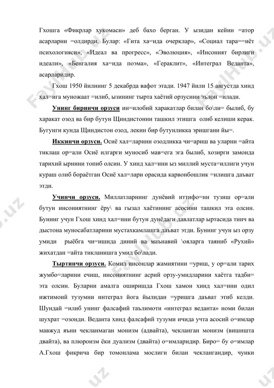 ызининг тырта хаётий орзусини эълон =илади. унинг биринчи орзуси ин=илобий харакатлар билан бо\ли= былиб, бу харакат озод ва бир бутун щиндистонни ташкил этишга олиб келиши керак. бугунги кунда щиндистон озод, лекин бир бутунликка эришгани йы=. иккинчи орзуси. осиё хал=ларини озодликка чи=ариш ва уларни =айта тиклаш ор=али осиё илгарги муносиб мав=ега эга былиб, хозирги замонда тарихий ырнини топиб олсин. у хинд хал=ини ыз миллий муста=иллиги учун кураш олиб бораётган осиё хал=лари орасида карвонбошлик =илишга даъват этди. учинчи орзуси. миллатларнинг дунёвий иттифо=ни тузиш ор=али бутун инсониятнинг ёру\ ва гызал хаётининг асосини ташкил эта олсин. бунинг учун гхош хинд хал=ини бутун дунёдаги давлатлар ыртасида тинч ва дыстона муносабатларини мустахкамлашга даъват этди. бунинг учун ыз орзу умиди рыёбга чи=ишида диний ва маънавий \ояларга таяниб «рухий» жихатдан =айта тикланишга умид бо\лади. тыртинчи орзуси. комил инсонлар жамиятини =уриш, у ор=али тарих жумбо=ларини ечиш, инсониятнинг асрий орзу-умидларини хаётга тадби= эта олсин. буларни амалга оширишда гхош хамон хинд …