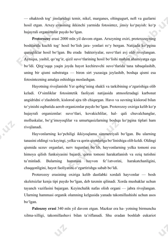 roq grafitlar uchraydi. ular mikroorganizmlardagi organik birikmalarning tarkibiy qismi sanaladi. ibtidoiy mikroorganizmlar yerosti boyliklari — ohaktosh tog‘ jinslaridagi temir, nikel, marganes, oltingugurt, neft va gazlarni hosil etgan. arxey erasining ikkinchi yarmida fotosintez, jinsiy ko‘payish: ko‘p hujayrali organizmlar paydo bo‘lgan. proterozoy erasi 2000 mln yil davom etgan. arxeyning oxiri, proterozoyning boshlarida kuchli tog‘ hosil bo‘lish jara- yonlari ro‘y bergan. natijada ko‘pgina quruqliklar hosil bo‘lgan. bu erada bakteriyalar, suvo‘tlari avj olib rivojlangan. ayniqsa, yashil, qo‘ng‘ir, qizil suvo‘tlarining hosil bo‘lishi muhim ahamiyatga ega bo‘ldi. qirg‘oqqa yaqin joyda hayot kechiruvchi suvo‘tlarida tana tabaqalashib, uning bir qismi substratga — biron sirt yuzasiga joylashib, boshqa qismi esa fotosintezning amalga oshishiga moslashgan. hayotning rivojlanishi yer qobig‘ining shakli va tarkibining o‘zgarishiga olib keladi. o‘simliklar fotosintetik faoliyati natijasida atmosferadagi karbonat angidridni o‘zlashtirib, kislorod ajra tib chiqargan. havo va suvning kislorod bilan to‘yinishi oqibatida aerob organizmlar paydo bo‘lgan. proterozoy oxiriga kelib ko‘p hujayrali organizmlar: suvo‘tlari, kovakichlilar, hal- qali chuvalchanglar, molluskalar, …