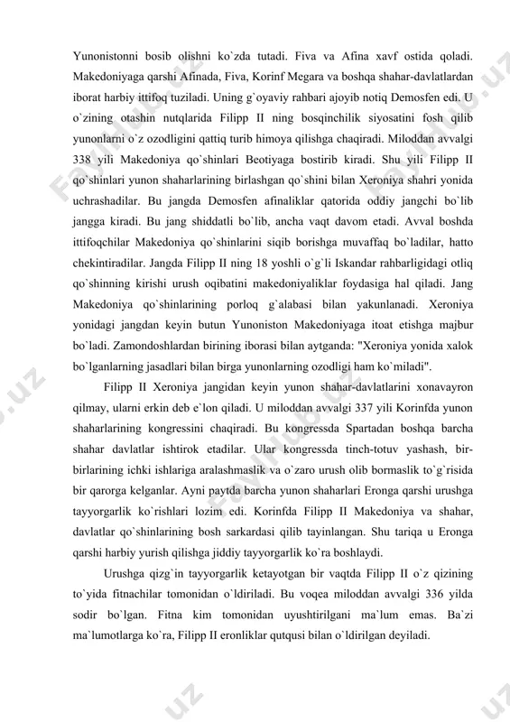 ssda tinch-totuv yashash, bir-birlarining ichki ishlariga aralashmaslik va o`zaro urush olib bormaslik to`g`risida bir qarorga kelganlar. ayni paytda barcha yunon shaharlari eronga qarshi urushga tayyorgarlik ko`rishlari lozim edi. korinfda filipp ii makedoniya va shahar, davlatlar qo`shinlarining bosh sarkardasi qilib tayinlangan. shu tariqa u eronga qarshi harbiy yurish qilishga jiddiy tayyorgarlik ko`ra boshlaydi. urushga qizg`in tayyorgarlik ketayotgan bir vaqtda filipp ii o`z qizining to`yida fitnachilar tomonidan o`ldiriladi. bu voqea miloddan avvalgi 336 yilda sodir bo`lgan. fitna kim tomonidan uyushtirilgani ma`lum emas. ba`zi ma`lumotlarga ko`ra, filipp ii eronliklar qutqusi bilan o`ldirilgan deyiladi. filipp ii vafotidan so`ng taxtga uning 20 yoshli o`g`li iskandar o`tiradi. keyinchalik u butun sharqda iskandar zulqarnayn nomi bilan mashhur bo`lib ketgan. zamondoshlarning aytishicha, u serg`ayrat, jasur, bilimdon ayni paytda shavqatsiz va jahldor odam bo`lgan. filipp ii vafotidan keyin ko`pgina yunon shaharlari fiva, tog`li frakiya, illiriya qabilalari makedoniyadan ajralib keta boshlaydi. ba`zi joylarda qo`zg`olonlar boshlanadi. iskandar mana shu parokandalikning oldini …