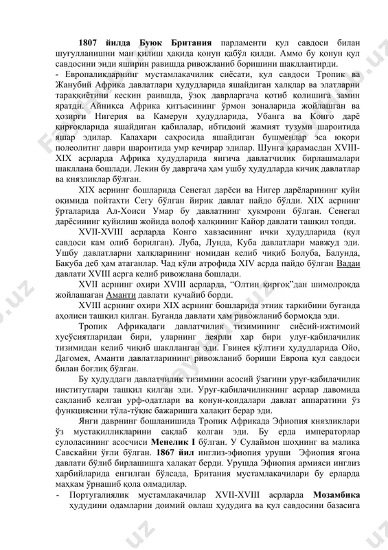 врга келиб ривожланиб бораётган европа давлатлари арзон хом ашё излаб африканинг ички ўлкаларини ҳам ўрганишга киришди. xix асрнинг бошларига келиб ривожланиб бораётган мустамлакачи давлатларда қул савдосига нисбатан қизиқишлар бирмунча пасайди. 1807 йилда буюк британия парламенти қул савдоси билан шуғулланишни ман қилиш ҳақида қонун қабўл қилди. аммо бу қонун қул савдосини энди яширин равишда ривожланиб боришини шакллантирди. - европаликларнинг мустамлакачилик сиёсати, қул савдоси тропик ва жанубий африка давлатлари ҳудудларида яшайдиган халқлар ва элатларни тараққиётини кескин раившда, ўзоқ даврларгача қотиб қолишига замин яратди. айниқса африка қитъасининг ўрмон зоналарида жойлашган ва ҳозирги нигерия ва камерун ҳудудларида, убанга ва конго дарё қирғоқларида яшайдиган қабилалар, ибтидоий жамият тузуми шароитида яшар эдилар. калахари саҳросида яшайдиган бушменлар эса юқори полеолитнг даври шароитида умр кечирар эдилар. шунга қарамасдан xviii-xix асрларда африка ҳудудларида янгича давлатчилик бирлашмалари шакллана бошлади. лекин бу давргача ҳам ушбу ҳудудларда кичиқ давлатлар ва князликлар бўлган. xix асрнинг бошларида сенегал дарёси ва нигер дарёларининг қуйи оқимида …