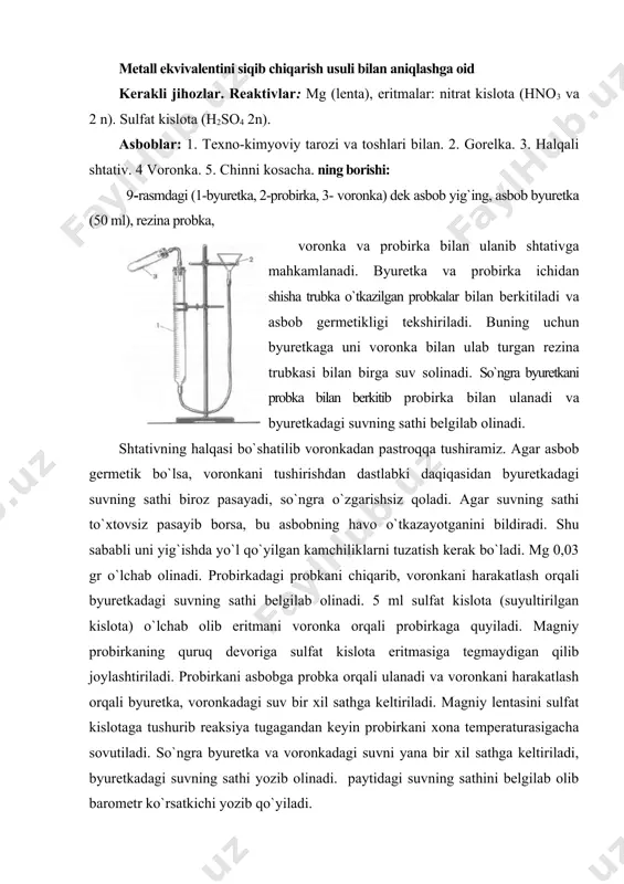 hdan oldin o’qituvchidan konsultatsiya olish kerak. metall ekvivalentini siqib chiqarish usuli bilan aniqlashga oid kerakli jihozlar. reaktivlar: mg (lenta), eritmalar: nitrat kislota (hno3 va 2 n). sulfat kislota (h2so4 2n). asboblar: 1. texno-kimyoviy tarozi va toshlari bilan. 2. gorelka. 3. halqali shtativ. 4 voronka. 5. chinni kosacha. ning borishi: 9-rasmdagi (1-byuretka, 2-probirka, 3- voronka) dek asbob yig`ing, asbob byuretka (50 ml), rezina probka, voronka va probirka bilan ulanib shtativga mahkamlanadi. byuretka va probirka ichidan shisha trubka o`tkazilgan probkalar bilan berkitiladi va asbob germetikligi tekshiriladi. buning uchun byuretkaga uni voronka bilan ulab turgan rezina trubkasi bilan birga suv solinadi. so`ngra byuretkani probka bilan berkitib probirka bilan ulanadi va byuretkadagi suvning sathi belgilab olinadi. shtativning halqasi bo`shatilib voronkadan pastroqqa tushiramiz. agar asbob germetik bo`lsa, voronkani tushirishdan dastlabki daqiqasidan byuretkadagi suvning sathi biroz pasayadi, so`ngra o`zgarishsiz qoladi. agar suvning sathi to`xtovsiz pasayib borsa, bu asbobning havo o`tkazayotganini bildiradi. shu sababli uni yig`ishda yo`l …