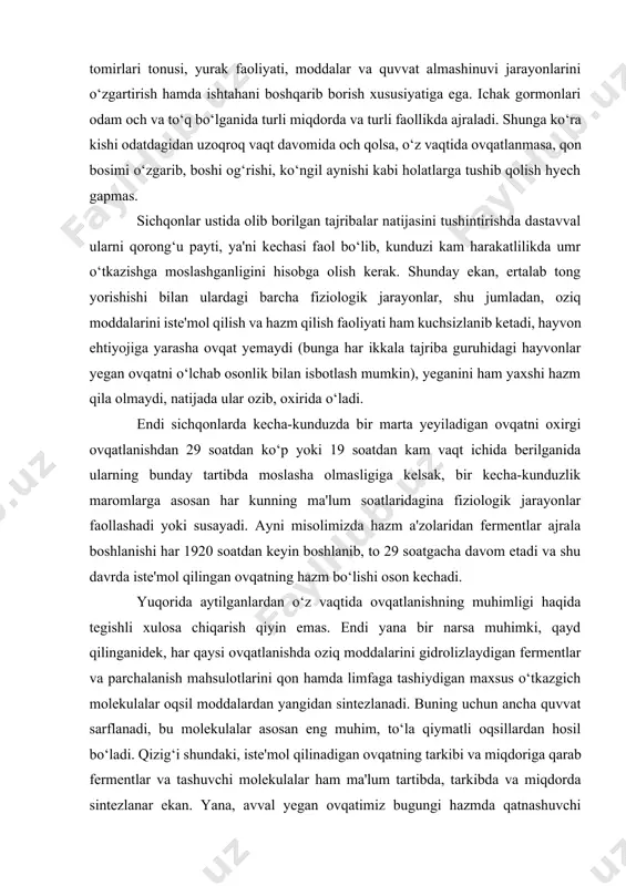 ar yegan ovqatni o‘lchab osonlik bilan isbotlash mumkin), yeganini ham yaxshi hazm qila olmaydi, natijada ular ozib, oxirida o‘ladi. endi sichqonlarda kecha-kunduzda bir marta yeyiladigan ovqatni oxirgi ovqatlanishdan 29 soatdan ko‘p yoki 19 soatdan kam vaqt ichida berilganida ularning bunday tartibda moslasha olmasligiga kelsak, bir kecha-kunduzlik maromlarga asosan har kunning ma'lum soatlaridagina fiziologik jarayonlar faollashadi yoki susayadi. ayni misolimizda hazm a'zolaridan fermentlar ajrala boshlanishi har 1920 soatdan keyin boshlanib, to 29 soatgacha davom etadi va shu davrda iste'mol qilingan ovqatning hazm bo‘lishi oson kechadi. yuqorida aytilganlardan o‘z vaqtida ovqatlanishning muhimligi haqida tegishli xulosa chiqarish qiyin emas. endi yana bir narsa muhimki, qayd qilinganidek, har qaysi ovqatlanishda oziq moddalarini gidrolizlaydigan fermentlar va parchalanish mahsulotlarini qon hamda limfaga tashiydigan maxsus o‘tkazgich molekulalar oqsil moddalardan yangidan sintezlanadi. buning uchun ancha quvvat sarflanadi, bu molekulalar asosan eng muhim, to‘la qiymatli oqsillardan hosil bo‘ladi. qizig‘i shundaki, iste'mol qilinadigan ovqatning tarkibi va miqdoriga qarab fermentlar va …