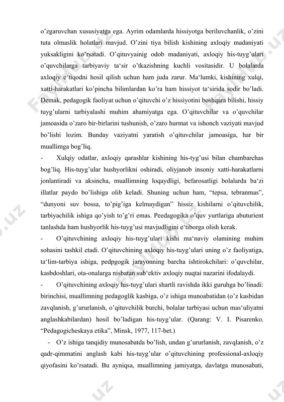 nadi: birinchisi, muallimning pedagoglik kasbiga, o’z ishiga munoabatidan (o’z kasbidan zavqlanish, g’ururlanish, o’qituvchilik burchi, bolalar tarbiyasi uchun mas‘uliyatni anglashkabilardan) hosil bo’ladigan his-tuyg’ular. (qarang: v. i. pisarenko. “pedagogicheskaya etika”, minsk, 1977, 117-bet.) · o’z ishiga tanqidiy munosabatda bo’lish, undan g’ururlanish, zavqlanish, o’z qadr-qimmatini anglash kabi his-tuyg’ular o’qituvchining professional-axloqiy qiyofasini ko’rsatadi. bu ayniqsa, muallimning jamiyatga, davlatga munosabati, o’zbekistonni sevish, unda yashaydigan turli millat va elat vakillariga hurmat, milliy g’urur, pedagoglik burchiga sadoqat kabi his-tuyg’ularda namoyon bo’ladi. o’qituvchining vatanparvarlik his-tuyg’usi o’quvchilarni axloqiy tarbiyalashda muhim ahamiyatga ega bo’lib, uning o’z vatani va xalqining taqdiri, kelajagi uchun qayg’urishi, jon kuydurishidan dalolat beradi. o’quvchilar muallimning har bir so’zi, xatti-harakatida o’zbekistonning buyuk kelajagini yaratish uchun jon-dildan harakat qilayotganini his etishlari lozim. uzoq yillar davom etgan mustamlakachilik siyosati natijasida xalqimizda so’nib qolgan milliy g’ururni qayta uyg’otish, vatanimizning ozodligi, mustaqilligi, qadrini anglash, yoshlarimiz qalbida undan g’ururlanish his-tuyg’usini ustirish uchun muallimning milliy g’urur-iftixori tarbiyaning bebaho manbai va kuchli vositasi hisoblanadi. …