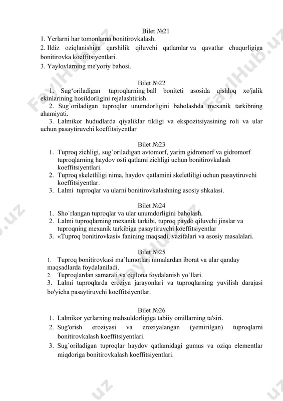 i bo'yicha pasaytiruvchi koeffitsiyentlar. bilet №26 1. lalmikor yerlarning mahsuldorligiga tabiiy omillarning ta'siri. 2. sug'orish eroziyasi va eroziyalangan (yemirilgan) tuprоqlarni bоnitirоvkalash kоeffitsiyentlari. 3. sug`oriladigan tuproqlar haydov qatlamidagi gumus va oziqa elementlar miqdoriga bonitirovkalash koeffitsiyentlari. bilet №27 1. sug`oriladigan yerlarda tuproq bonitirovkasiga qarab qishloq xo'jalik ekinlarining hosildorligini rejalashtirish. 2. lalmi tuproqlar unumdorligida gumusning roli va haydov qatlamidagi gumus miqdori bo'yicha pasaytiruvchi koeffitsiyentlar. 3. tuproqlarning o'rtacha ball bonitetini aniqlash. bilet №28 1. tuproqni bonitet balliga qarab lalmikor boshoqli don va boshqa qishloq xo'jalik ekinlarining hosildorligini rejalashtirish. 2. tuproq unumdorligini baholash uchun bajariladigan dala tuproq tadqiqotlari. 3. tuproqlarni unumdorligi bo‘yicha tasniflash. bilet №29 1. o'zbekistonda sug'oriladigan tuproqlar tasnifi. 2. yerlarni baholashni morfologik usuli. 3. lalmikor yerlar uchun bonitirovka koeffitsiyentlari. bilet №30 1. qishloq xo'jalik yerlarini sifatini baholashning vaqtinchalik usuli. 2. «tuproq bonitirovkasi» fanining maqsadi, vazifalari. 3. tuproq-bonitirovka xaritalarining mazmuni. bilet №31 1. sug`oriladigan tuproqlar unumdorligini chegaralovchi omillar, bonitirovkalash koeffitsiyentlari. 2. respublikamizdagi lalmi yerlarning …