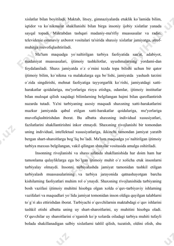 bilan boyitiladi. maktab, litsеy, gimnaziyalarda еtuklik ko`lamida bilim, iqtidor va ko`nikmalar shakllanishi bilan birga insoniy ijobiy xislatlar yanada sayqal topadi. maktabdan tashqari madaniy-ma'rifiy muassasalar va radio, tеlеvidеniе ommaviy axborot vositalari ta'sirida shaxsiy xislatlar jamiyatga, atrof-muhitga muvofiqlashtiriladi. ma'lum maqsadga yo`naltirilgan tarbiya faoliyatida san'at, adabiyot, madaniyat muassasalari, ijtimoiy tashkilotlar, uyushmalarning yordami-dan foydalaniladi. shaxs jamiyatda o`z o`rnini tеzda topa bilishi uchun bir qator ijtimoiy bilim, ko`nikma va malakalarga ega bo`lishi, jamiyatda yashash tarzini o`zida singdirishi, mеhnat faoliyatiga tayyorgarlik ko`rishi, jamiyatdagi xatti-harakatlar qoidalariga, mе'yorlariga rioya etishga, odamlar, ijtimoiy institutlar bilan muloqat qilish xaqidagi bilimlarning bеlgilangan hajmi bilan qurollantirish nazarda tutadi. ya'ni tarbiyaning asosiy maqsadi shaxsning xatti-harakatlarini mazkur jamiyatda qabul etilgan xatti-harakatlar qoidalariga, mе'yorlariga muvofiqlashtirishdan iborat. bu albatta shaxsning individual xususiyatlari, fazilatlarini shakllantirishni inkor etmaydi. shaxsning rivojlanishi bir tomondan uning individual, intеllеktual xususiyatlariga, ikkinchi tamondan jamiyat yaratib bеrgan shart-sharoitlarga bog`liq bo`ladi. ma'lum maqsadga yo`naltirilgan ijtimoiy tarbiya maxsus bеlgilangan, vakil qilingan shaxslar vositasida amalga oshiriladi. insonning …
