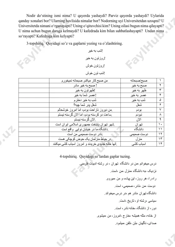 u nima uchun bugun darsga kelmaydi? u kafedrada kim bilan suhbatlashayapti? undan nima so‘rayapti? kafedraga kim kelyapti? 3-topshiriq. quyidagi so’z va gaplarni yozing va o’zlashtiring. شب به خیر! روزتون به خیر! روزتون خوش! شب تون خوش! من صبح کار میکنم. صبحانه نمیخورم صبح/صبحانه ۱ صبح به خیر مادر ! صبح به خیر ۲ ظهرتون به خیر! ظهر به خیر ۳ عصر شما به خیر! عصر به خیر ۴ شب به خیر دخترم شب به خیر ۵ شغل پدر شما چیه؟ شغل ۶ من دیروز ناراحت بودم، اما امروز خوشحالم. بودم ۷ ساعت دو کرسنه بودم، اما الان گرسنه نیستم. نبودم ۸ الان گرسنه نیستم. الان ۹ شهر تهران پایتخت جمهوری اسلامی ایران است. تهران ۱٠ دانشگاه ما در خیابان نوایی واقع است. دانشگاه ۱۱ نادر دوست صمیمی من است. دوست صمیمی ۱۲ در حیاط منزلمان یک حوض کوچکی هست. منزل ۱۳ آنها خانه جدیدی خریدند و امروز اسباب کشی میکنند. …