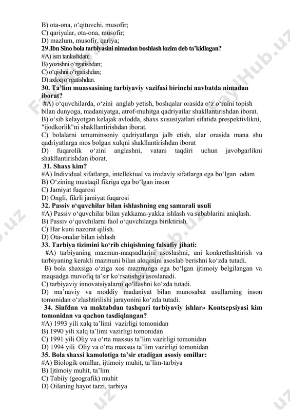 ligi bolalarni sevish. b) sog‘lom bo‘lishi, bolalarni sevishi, so‘zlarni to‘g‘ri va yaxshi talaffuz qila olishi. c) pedagogik mahoratni mukammal egallashi, barcha qobiliyatlarni o‘zida namoyon etishi. d) bolalarni yoqtirishi, o‘z fanini mustahkam egallashi, nutqining ravonligi. 28. al-buxoriy uch kishining duosi alloh oldida ijobat bo‘ladi deydilar, shular qaysilar? #a) ota-ona, musofir va mazlum. b) ota-ona, o‘qituvchi, musofir; c) qariyalar, ota-ona, musofir; d) mazlum, musofir, qariya; 29.ibn sino bola tarbiyasini nimadan boshlash lozim deb ta’kidlagan? #a) ism tanlashdan; b) yozishni o‘rgatishdan; c) o‘qishni o‘rgatishdan; d) axloq o‘rgatishdan. 30. ta’lim muassasining tarbiyaviy vazifasi birinchi navbatda nimadan iborat? #a) o‘quvchilarda, o‘zini anglab yetish, boshqalar orasida o‘z o‘rnini topish bilan dunyoga, madaniyatga, atrof-muhitga qadriyatlar shakllantirishdan iborat. b) o‘sib kelayotgan kelajak avlodda, shaxs xususiyatlari sifatida prespektivlikni, "ijodkorlik"ni shakllantirishdan iborat. c) bolalarni umuminsoniy qadriyatlarga jalb etish, ular orasida mana shu qadriyatlarga mos bolgan xulqni shakllantirishdan iborat d) fuqarolik o‘zini anglashni, vatani taqdiri uchun javobgarlikni shakllantirishdan iborat. 31. shaxs …