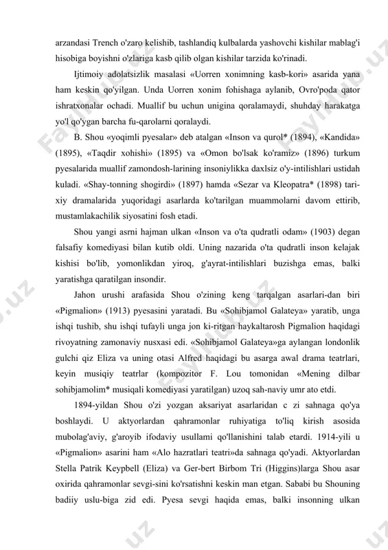 aktyorlardan qahramonlar ruhiyatiga to'liq kirish asosida mubolag'aviy, g'aroyib ifodaviy usullami qo'llanishini talab etardi. 1914-yili u «pigmalion» asarini ham «alo hazratlari teatri»da sahnaga qo'yadi. aktyorlardan stella patrik keypbell (eliza) va ger-bert birbom tri (higgins)larga shou asar oxirida qahramonlar sevgi-sini ko'rsatishni keskin man etgan. sababi bu shouning badiiy uslu-biga zid edi. pyesa sevgi haqida emas, balki insonning ulkan imkoniyatlari haqida bo'lib, unda eliza professor higgins yordamida o'zligini topadi. shou armiya burjua sharoitida bunday komillikka erishishning imkoni yo'q. inson o'z qismati haqida o'zi o'ylashi kerak degan xu-losaga kelib, asar oxirini jumboqli tarzda qoldiradi. birinchi jahon urushining jarohatli oqibatlarini dramaturg eng sara «qalblar vayron bo'lgan xonadon* (1913—1919) va «parivash ioanna» (1923) asarlarida umumlashtirgan. kinoyachi, hajvgo'y, zid fikr ustasi shou mazkur asarlarda sajiya va voqealarni fojiaviy ruhda talqin etuvchi ruhshunos sifatida ko'rinadi. «qalblar vayron bo'lgan xonadon» asarida zukko, nozik ta'b, lekin birinchi jahon urushiga yo'l qo'ygan ovro'polik ziyolilar hajv ostiga olinadi. «mazkur nom faqat pyesaning …