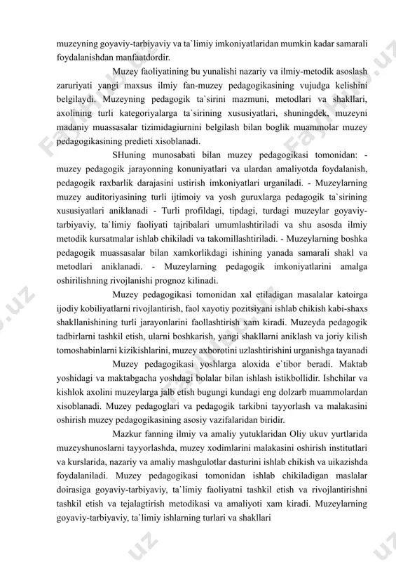 imlarni yanada ishonchlirok, imkon kadar kuogazmali va xotirada mustaxkam koladigan etib etkazishga intiladilar. muzey pedagogikasi zamonaviy jamiyat muzeyning goyaviy-tarbiyaviy va ta`limiy imkoniyatlaridan mumkin kadar samarali foydalanishdan manfaatdordir. muzey faoliyatining bu yunalishi nazariy va ilmiy-metodik asoslash zaruriyati yangi maxsus ilmiy fan-muzey pedagogikasining vujudga kelishini belgilaydi. muzeyning pedagogik ta`sirini mazmuni, metodlari va shakllari, axolining turli kategoriyalarga ta`sirining xususiyatlari, shuningdek, muzeyni madaniy muassasalar tizimidagiurnini belgilash bilan boglik muammolar muzey pedagogikasining predieti xisoblanadi. shuning munosabati bilan muzey pedagogikasi tomonidan: - muzey pedagogik jarayonning konuniyatlari va ulardan amaliyotda foydalanish, pedagogik raxbarlik darajasini ustirish imkoniyatlari urganiladi. - muzeylarning muzey auditoriyasining turli ijtimoiy va yosh guruxlarga pedagogik ta`sirining xususiyatlari aniklanadi - turli profildagi, tipdagi, turdagi muzeylar goyaviy-tarbiyaviy, ta`limiy faoliyati tajribalari umumlashtiriladi va shu asosda ilmiy metodik kursatmalar ishlab chikiladi va takomillashtiriladi. - muzeylarning boshka pedagogik muassasalar bilan xamkorlikdagi ishining yanada samarali shakl va metodlari aniklanadi. - muzeylarning pedagogik imkoniyatlarini amalga oshirilishning rivojlanishi prognoz kilinadi. muzey pedagogikasi tomonidan …