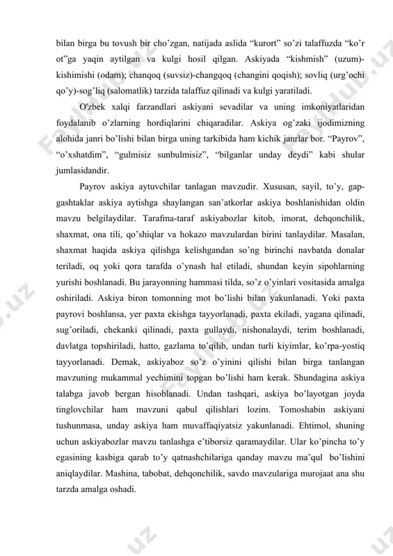 shimishi (odam); chanqoq (suvsiz)-changqoq (changini qoqish); sovliq (urg’ochi qo’y)-sog’liq (salomatlik) tarzida talaffuz qilinadi va kulgi yaratiladi. o'zbek xalqi farzandlari askiyani sevadilar va uning imkoniyatlaridan foydalanib o’zlarning hordiqlarini chiqaradilar. askiya og’zaki ijodimizning alohida janri bo’lishi bilan birga uning tarkibida ham kichik janrlar bor. “payrov”, “o’xshatdim”, “gulmisiz sunbulmisiz”, “bilganlar unday deydi” kabi shular jumlasidandir. payrov askiya aytuvchilar tanlagan mavzudir. xususan, sayil, to’y, gap- gashtaklar askiya aytishga shaylangan san’atkorlar askiya boshlanishidan oldin mavzu belgilaydilar. tarafma-taraf askiyabozlar kitob, imorat, dehqonchilik, shaxmat, ona tili, qo’shiqlar va hokazo mavzulardan birini tanlaydilar. masalan, shaxmat haqida askiya qilishga kelishgandan so’ng birinchi navbatda donalar teriladi, oq yoki qora tarafda o’ynash hal etiladi, shundan keyin sipohlarning yurishi boshlanadi. bu jarayonning hammasi tilda, so’z o’yinlari vositasida amalga oshiriladi. askiya biron tomonning mot bo’lishi bilan yakunlanadi. yoki paxta payrovi boshlansa, yer paxta ekishga tayyorlanadi, paxta ekiladi, yagana qilinadi, sug’oriladi, chekanki qilinadi, paxta gullaydi, nishonalaydi, terim boshlanadi, davlatga topshiriladi, hatto, gazlama to’qilib, undan …
