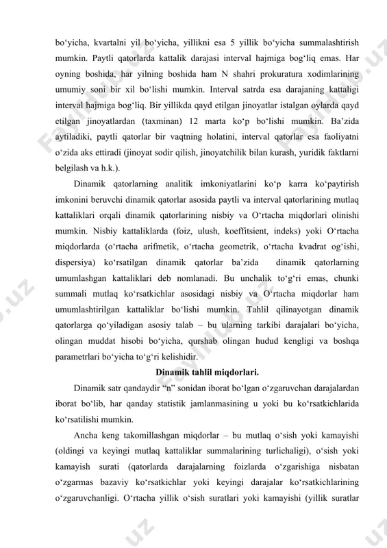 qo‘yiladigan asosiy talab – bu ularning tarkibi darajalari bo‘yicha, olingan muddat hisobi bo‘yicha, qurshab olingan hudud kengligi va boshqa parametrlari bo‘yicha to‘g‘ri kelishidir. dinamik tahlil miqdorlari. dinamik satr qandaydir “n” sonidan iborat bo‘lgan o‘zgaruvchan darajalardan iborat bo‘lib, har qanday statistik jamlanmasining u yoki bu ko‘rsatkichlarida ko‘rsatilishi mumkin. ancha keng takomillashgan miqdorlar – bu mutlaq o‘sish yoki kamayishi (oldingi va keyingi mutlaq kattaliklar summalarining turlichaligi), o‘sish yoki kamayish surati (qatorlarda darajalarning foizlarda o‘zgarishiga nisbatan o‘zgarmas bazaviy ko‘rsatkichlar yoki keyingi darajalar ko‘rsatkichlarining o‘zgaruvchanligi. o‘rtacha yillik o‘sish suratlari yoki kamayishi (yillik suratlar o‘sishi yoki kamayishining o‘rtacha geometrik kattaligi). bu ko‘rsatkichlarning hammasi nisbiy va o‘rtacha miqdorlar bobida to‘xtalib o‘tilgan. shuning uchun faqatgina ba’zi oxirgi ko‘rsatkichlar va oldin ko‘rilmagan kattaliklar xususiyatlari haqida to‘xtalib o‘tamiz. ba’zida kamayishning o‘rtacha koeffitsienti deb ataluvchi o‘rtacha yillik suratlarning kamayishini hisoblab chiqarishda uning nozik bir tomonini yodda tutish zarur. dinamik satrdagi berilgan ko‘rsatkichlar bilan bir qatorda satrning o‘rtacha darajasi ham hisoblab …