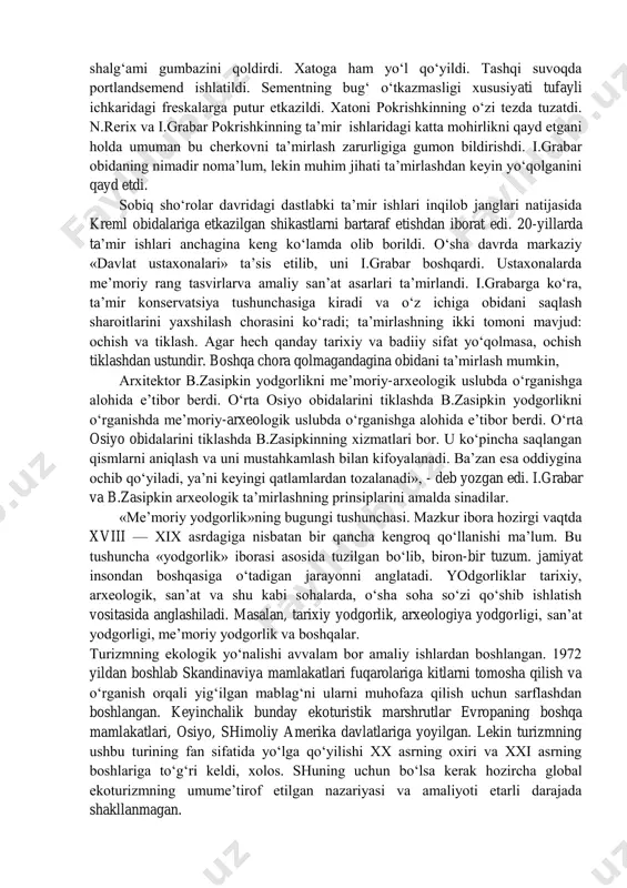 lsak, me’moriy yodgorliklarni o‘rganish ba’zida arxeologiya yodgorliklarini tadqiq etish bilan chambarchas bog‘liqligini ko‘ramiz. bularning har ikkalasi ham ilmiy- tarixiv ahamiyat kasb etib. bugungi va kelajak me’morchilik taraqqiyoti uchun katta amaliy manba hisoblanadi. shuning uchun me’moriy yodgorliklar boshqa madaniy yodgorliklar qatori qo‘riqlanishi lozim. rossiyada ta’mirlash uslublarining to‘la shakllanishi xx asrning birinchi o‘n yilligiga to‘g‘ri keldi. o‘sha yillari p.pokrishkin novgorod shahridagi nereditsa cherkovini ta’mirladi. ta’mir juda katta ehtiyotkorlik bilan o‘tkazildi. qo‘shimchalar minimal holga keltirildi. pokrishkiln cherkovdagi keyingi shalg‘ami gumbazini qoldirdi. xatoga ham yo‘l qo‘yildi. tashqi suvoqda portlandsemend ishlatildi. sementning bug‘ o‘tkazmasligi xususiyati tufayli ichkaridagi freskalarga putur etkazildi. xatoni pokrishkinning o‘zi tezda tuzatdi. n.rerix va i.grabar pokrishkinning ta’mir ishlaridagi katta mohirlikni qayd etgani holda umuman bu cherkovni ta’mirlash zarurligiga gumon bildirishdi. i.grabar obidaning nimadir noma’lum, lekin muhim jihati ta’mirlashdan keyin yo‘qolganini qayd etdi. sobiq sho‘rolar davridagi dastlabki ta’mir ishlari inqilob janglari natijasida kreml obidalariga etkazilgan shikastlarni bartaraf etishdan iborat edi. 20-yillarda ta’mir ishlari …