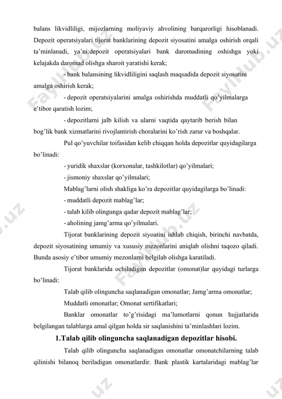 . bunda asosiy e’tibor umumiy mezonlarni belgilab olishga karatiladi. tijorat banklarida ochiladigan depozitlar (omonat)lar quyidagi turlarga bo’linadi: talab qilib olinguncha saqlanadigan omonatlar; jamg’arma omonatlar; muddatli omonatlar; omonat sertifikatlari; banklar omonatlar to’g’risidagi ma’lumotlarni qonun hujjatlarida belgilangan talablarga amal qilgan holda sir saqlanishini ta’minlashlari lozim. 1.talab qilib olinguncha saqlanadigan depozitlar hisobi. talab qilib olinguncha saqlanadigan omonatlar omonatchilarning talab qilinishi bilanoq beriladigan omonatlardir. bank plastik kartalaridagi mablag’lar talab qilib olinguncha saqlanadigan omonatlar hisoblanib, ularning harakati alohida qonun hujjatlariga muvofiq tartibga solinadi. bank bilan yuridik shaxs, yuridik shaxs tashkil etmagan holda tadbirkorlik faoliyati bilan shug’ullanuvchi yakka tartibdagi tadbirkor hamda dehqon xo’jaliklarining talab qilib olinguncha saqlanadigan omonat hisobvarag’i bo’yicha vujudga keladigan munosabatlari bank hisobvarag’i shartnomasi bilan tartibga solinadi. jismoniy shaxslarning talab qilib olinguncha saqlanadigan omonatlari bo’yicha, bank omonatchining birinchi talabiga ko’ra (agar, bank omonati shartnomasi tuzilgan va unda boshqa muddatlar ko’zda tutilmagan bo’lsa) omonatchining tegishli ko’rsatmasi bankka kelib tushgan kunning ertasidan kechikmagan holda uning to’lovlar …