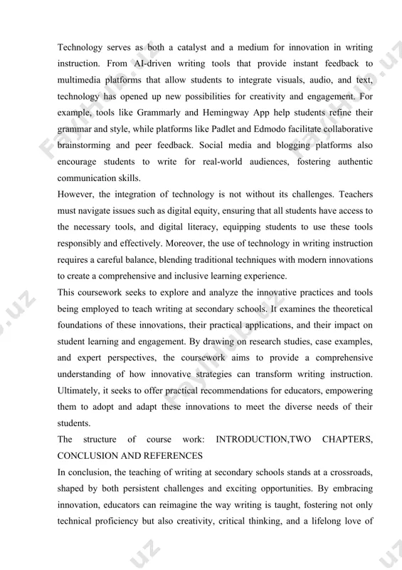 tive practices and tools being employed to teach writing at secondary schools. it examines the theoretical foundations of these innovations, their practical applications, and their impact on student learning and engagement. by drawing on research studies, case examples, and expert perspectives, the coursework aims to provide a comprehensive understanding of how innovative strategies can transform writing instruction. ultimately, it seeks to offer practical recommendations for educators, empowering them to adopt and adapt these innovations to meet the diverse needs of their students. the structure of course work: introduction,two chapters, conclusion and references in conclusion, the teaching of writing at secondary schools stands at a crossroads, shaped by both persistent challenges and exciting opportunities. by embracing innovation, educators can reimagine the way writing is taught, fostering not only technical proficiency but also creativity, critical thinking, and a lifelong love of writing. this coursework contributes to this ongoing transformation, shedding light on …
