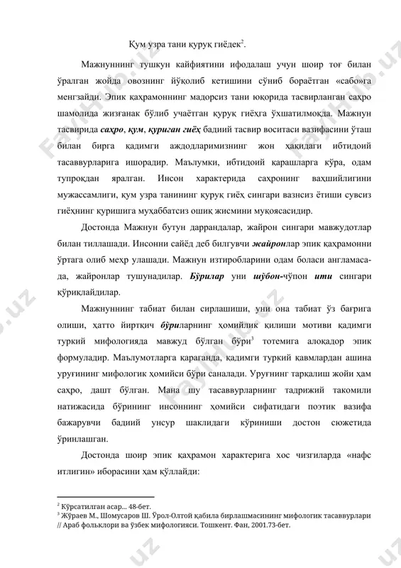 ибтидоий тасаввурларига ишорадир. маълумки, ибтидоий қарашларга кўра, одам тупроқдан яралган. инсон характерида саҳронинг ваҳшийлигини мужассамлиги, қум узра танининг қуруқ гиёҳ сингари вазнсиз ётиши сувсиз гиёҳнинг қуришига муҳаббатсиз ошиқ жисмини муқоясасидир. достонда мажнун бутун даррандалар, жайрон сингари мавжудотлар билан тиллашади. инсонни сайёд деб билгувчи жайронлар эпик қаҳрамонни ўртага олиб меҳр улашади. мажнун изтиробларини одам боласи англамаса-да, жайронлар тушунадилар. бўрилар уни шўбон-чўпон ити сингари қўриқлайдилар. мажнуннинг табиат билан сирлашиши, уни она табиат ўз бағрига олиши, ҳатто йиртқич бўриларнинг ҳомийлик қилиши мотиви қадимги туркий мифологияда мавжуд бўлган бўри тотемига алоқадор эпик формуладир. маълумотларга қараганда, қадимги туркий қавмлардан ашина уруғининг мифологик ҳомийси бўри саналади. уруғнинг тарқалиш жойи ҳам саҳро, дашт бўлган. мана шу тасаввурларнинг тадрижий такомили натижасида бўрининг инсоннинг ҳомийси сифатидаги поэтик вазифа бажарувчи бадиий унсур шаклидаги кўриниши достон сюжетида ўринлашган. достонда шоир эпик қаҳрамон характерига хос чизгиларда «нафс итлигин» иборасини ҳам қўллайди: нафс итлигидин кечиб тамоми, дашт узра кийик мутеу роме. яъни, нафсдан …