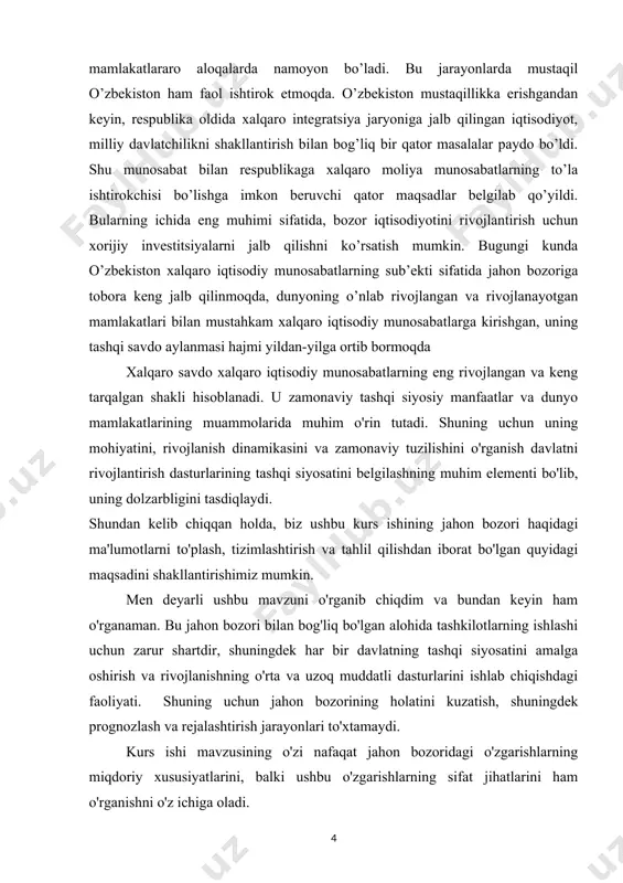 shqi siyosatini amalga oshirish va rivojlanishning o'rta va uzoq muddatli dasturlarini ishlab chiqishdagi faoliyati. shuning uchun jahon bozorining holatini kuzatish, shuningdek prognozlash va rejalashtirish jarayonlari to'xtamaydi. kurs ishi mavzusining o'zi nafaqat jahon bozoridagi o'zgarishlarning miqdoriy xususiyatlarini, balki ushbu o'zgarishlarning sifat jihatlarini ham o'rganishni o'z ichiga oladi. kurs ishining ob’yekti: hozirgi kunda jahon bozorida olib borilayotgan siyosatlar. kurs ishining predmenti: jahon bozori va xalqaro savdoning xalqaro iqtisodiy munosabatlaridagi oʻrni va ahamiyati kurs ishining maqsadi: : jahon bozorining shakllari, ma'nolari va mohiyatini aniqlash; jahon bozorining hozirgi holati va uning rivojlanish tendentsiyalarini o'rganish. kurs ishining vazifalari: 1. jahon bozori rivojlanishi , tuzilishi, vazifalari, shakllari haqidagi malumotlar to’plash va o’rganish. 2. jahon bozori konhyukturasini, jahon eksporti va importini o’rganish. 3. hozirgi bosqichda jahon bozori tarkibi xususiyatlarini aniqlash; amaldagi xalqaro savdo siyosatini ko'rib chiqish. kurs ishining tuzilishi: ma'ruza matni ko'rsatilgan maqsad va vazifalarga muvofiq tuzilgan: 5 bob, kirish, asosiy qism, xulosa, foydalanilgan adabiyotlar, tayanch iboralar …