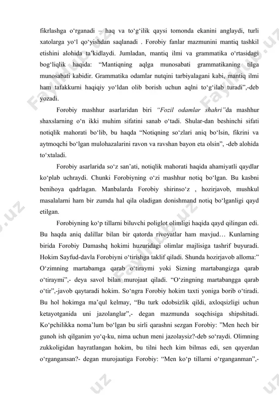 niqadi, inson sog‘lom fikrlashga o‘rganadi – haq va to‘g‘ilik qaysi tomonda ekanini anglaydi, turli xatolarga yo‘l qo‘yishdan saqlanadi . forobiy fanlar mazmunini mantiq tashkil etishini alohida ta’kidlaydi. jumladan, mantiq ilmi va grammatika o‘rtasidagi bog‘liqlik haqida: “mantiqning aqlga munosabati grammatikaning tilga munosabati kabidir. grammatika odamlar nutqini tarbiyalagani kabi, mantiq ilmi ham tafakkurni haqiqiy yo‘ldan olib borish uchun aqlni to‘g‘ilab turadi”,-deb yozadi. forobiy mashhur asarlaridan biri “fozil odamlar shahri”da mashhur shaxslarning o‘n ikki muhim sifatini sanab o‘tadi. shular-dan beshinchi sifati notiqlik mahorati bo‘lib, bu haqda “notiqning so‘zlari aniq bo‘lsin, fikrini va aytmoqchi bo‘lgan mulohazalarini ravon va ravshan bayon eta olsin”, -deb alohida to‘xtaladi. forobiy asarlarida so‘z san’ati, notiqlik mahorati haqida ahamiyatli qaydlar ko‘plab uchraydi. chunki forobiyning o‘zi mashhur notiq bo‘lgan. bu kasbni benihoya qadrlagan. manbalarda forobiy shirinso‘z , hozirjavob, mushkul masalalarni ham bir zumda hal qila oladigan donishmand notiq bo‘lganligi qayd etilgan. forobiyning ko‘p tillarni biluvchi poliglot olimligi haqida qayd qilingan edi. …