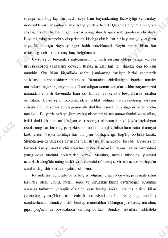 n natyurmortning rasmini chizish alohida va bir guruh geometrik shakllar rasmini chizishga nisbatan ancha mushkul. bu yerda nafaqat jismlarning nisbatlari va tus munosabatini ko`ra olish, balki shakl jihatdan turli bolgan va rassomga nisbatan har xil joyda joylashgan jismlarning har birining perspektiv ko'rinishini aniqlay bilish ham katta ahamiyat kasb etadi. natyurmortdagi har bir jism boshqalariga bog’liq bo`lishi kerak. shunda qog`oz yuzasida bir necha tuzilish tarxlari namoyon bo`ladi uy-ro`zg`or buyumlari natyurmortini chizishda turli materiallardan ishlangan jismlar yuzasidagi yorug`-soya kuchini solishtirish kerak. masalan, metall idishning yuzasini tasvirlash chog'ida uning shakli va fakturasini to’liqroq tasvirlash uchun boshqacha xarakterdagi shtrixlardan foydalanish lozim. rasmda tus munosabatlarini to`g`ri belgilash orqali o`quvchi, jism materialini tasvirlay oladi. shisha, metall, sopol va yorugiikni kuchli qaytaradigan buyumlar yuzasiga tushuvchi yoruglik o`zining xususiyatiga ko`ra juda tez o`tishi bilan (yuzaning yorug`likni aks ettirish xususiyati kuchli bo’lganligi sababli) xarakterlanadi. bunday o`tish boshqa materialdan ishlangan jismlarda, masalan, gips, yog'och va boshqalarda kamroq bo`ladi. bunday tasvirlarni …